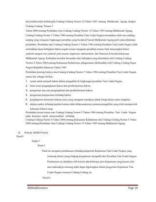 @Dika&Partners Page 18
hal tersebut telah diubah pula Undang-Undang Nomor 14 Tahun 1985 tentang Mahkamah Agung dengan
Undang-Undang Nomor 5
Tahun 2004 tentang Perubahan Atas Undang-Undang Nomor 14 Tahun 1985 tentang Mahkamah Agung.
Undang-Undang Nomor 5 Tahun 1986 tentang Peradilan Tata Usaha Negara merupakan salah satu undang-
undang yang mengatur lingkungan peradilan yang berada di bawah Mahkamah Agung perlu pula dilakukan
perubahan. Perubahan atas Undang-Undang Nomor 5 Tahun 1986 tentang Peradilan Tata Usaha Negara telah
meletakkan dasar kebijakan bahwa segala urusan mengenai peradilan umum, baik menyangkut teknis
yudisial maupun non yudisial yaitu urusan organisasi, administrasi, dan finansial di bawah kekuasaan
Mahkamah Agung. Kebijakan tersebut bersumber dari kebijakan yang ditentukan oleh Undang-Undang
Nomor 4 Tahun 2004 tentang Kekuasaan Kehakiman sebagaimana dikehendaki oleh Undang-Undang Dasar
Negara Republik Indonesia Tahun 1945.
Perubahan penting lainnya atas Undang-Undang Nomor 5 Tahun 1986 tentang Peradilan Tata Usaha Negara
antara lain sebagai berikut :
1. syarat untuk menjadi hakim dalam pengadilan di lingkungan peradilan Tata Usaha Negara;
2. batas umur pengangkatan hakim dan pemberhentian hakim;
3. pengaturan tata cara pengangkatan dan pemberhentian hakim;
4. pengaturan pengawasan terhadap hakim;
5. penghapusan ketentuan hukum acara yang mengatur masuknya pihak ketiga dalam suatu sengketa;
6. adanya sanksi terhadap pejabat karena tidak dilaksanakannya putusan pengadilan yang telah memperoleh
kekuatan hukum tetap.
Perubahan secara umum atas Undang-Undang Nomor 5 Tahun 1986 tentang Peradilan Tata Usaha Negara
pada dasarnya untuk menyesuaikan terhadap
Undang-Undang Nomor 4 Tahun 2004 tentang Kekuasaan Kehakiman dan Undang-Undang Nomor 5 Tahun
2004 tentang Perubahan Atas Undang-Undang Nomor 14 Tahun 1985 tentang Mahkamah Agung.
II. PASAL DEMI PASAL
Pasal I
Angka 1
Pasal 2
Pasal ini mengatur pembatasan terhadap pengertian Keputusan Tata Usaha Negara yang
termasuk dalam ruang lingkup kompetensi mengadili dari Peradilan Tata Usaha Negara.
Pembatasan ini diadakan oleh karena ada beberapa jenis Keputusan yang karena sifat
atau maksudnya memang tidak dapat digolongkan dalam pengertian Keputusan Tata
Usaha Negara menurut Undang-Undang ini.
Huruf a
 