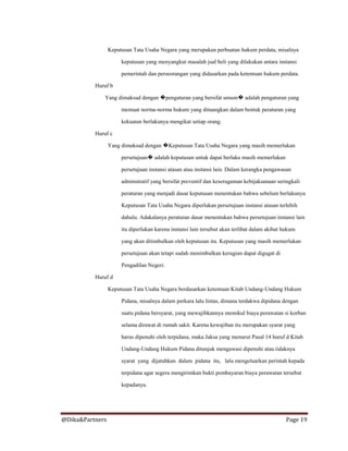 @Dika&Partners Page 19
Keputusan Tata Usaha Negara yang merupakan perbuatan hukum perdata, misalnya
keputusan yang menyangkut masalah jual beli yang dilakukan antara instansi
pemerintah dan perseorangan yang didasarkan pada ketentuan hukum perdata.
Huruf b
Yang dimaksud dengan �pengaturan yang bersifat umum� adalah pengaturan yang
memuat norma-norma hukum yang dituangkan dalam bentuk peraturan yang
kekuatan berlakunya mengikat setiap orang.
Huruf c
Yang dimaksud dengan �Keputusan Tata Usaha Negara yang masih memerlukan
persetujuan� adalah keputusan untuk dapat berlaku masih memerlukan
persetujuan instansi atasan atau instansi lain. Dalam kerangka pengawasan
adminstratif yang bersifat preventif dan keseragaman kebijaksanaan seringkali
peraturan yang menjadi dasar keputusan menentukan bahwa sebelum berlakunya
Keputusan Tata Usaha Negara diperlukan persetujuan instansi atasan terlebih
dahulu. Adakalanya peraturan dasar menentukan bahwa persetujuan instansi lain
itu diperlukan karena instansi lain tersebut akan terlibat dalam akibat hukum
yang akan ditimbulkan oleh keputusan itu. Keputusan yang masih memerlukan
persetujuan akan tetapi sudah menimbulkan kerugian dapat digugat di
Pengadilan Negeri.
Huruf d
Keputusan Tata Usaha Negara berdasarkan ketentuan Kitab Undang-Undang Hukum
Pidana, misalnya dalam perkara lalu lintas, dimana terdakwa dipidana dengan
suatu pidana bersyarat, yang mewajibkannya memikul biaya perawatan si korban
selama dirawat di rumah sakit. Karena kewajiban itu merupakan syarat yang
harus dipenuhi oleh terpidana, maka Jaksa yang menurut Pasal 14 huruf d Kitab
Undang-Undang Hukum Pidana ditunjuk mengawasi dipenuhi atau tidaknya
syarat yang dijatuhkan dalam pidana itu, lalu mengeluarkan perintah kepada
terpidana agar segera mengirimkan bukti pembayaran biaya perawatan tersebut
kepadanya.
 