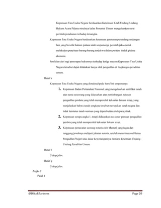 @Dika&Partners Page 20
Keputusan Tata Usaha Negara berdasarkan Ketentuan Kitab Undang-Undang
Hukum Acara Pidana misalnya kalau Penuntut Umum mengeluarkan surat
perintah penahanan terhadap tersangka.
Keputusan Tata Usaha Negara berdasarkan ketentuan peraturan perundang-undangan
lain yang bersifat hukum pidana ialah umpamanya perintah jaksa untuk
melakukan penyitaan barang-barang terdakwa dalam perkara tindak pidana
ekonomi.
Penilaian dari segi penerapan hukumnya terhadap ketiga macam Keputusan Tata Usaha
Negara tersebut dapat dilakukan hanya oleh pengadilan di lingkungan peradilan
umum.
Huruf e
Keputusan Tata Usaha Negara yang dimaksud pada huruf ini umpamanya:
1. Keputusan Badan Pertanahan Nasional yang mengeluarkan sertifikat tanah
atas nama seseorang yang didasarkan atas pertimbangan putusan
pengadilan perdata yang telah memperoleh kekuatan hukum tetap, yang
menjelaskan bahwa tanah sengketa tersebut merupakan tanah negara dan
tidak berstatus tanah warisan yang diperebutkan oleh para pihak.
2. Keputusan serupa angka 1, tetapi didasarkan atas amar putusan pengadilan
perdata yang telah memperoleh kekuatan hukum tetap.
3. Keputusan pemecatan seorang notaris oleh Menteri yang tugas dan
tanggung jawabnya meliputi jabatan notaris, setelah menerima usul Ketua
Pengadilan Negeri atas dasar kewenangannya menurut ketentuan Undang-
Undang Peradilan Umum.
Huruf f
Cukup jelas.
Huruf g
Cukup jelas.
Angka 2
Pasal 4
 