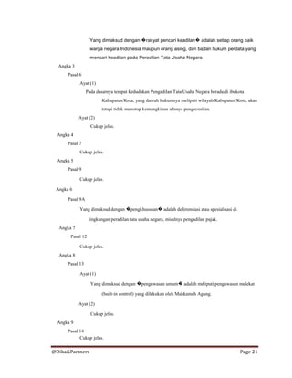 @Dika&Partners Page 21
Yang dimaksud dengan �rakyat pencari keadilan� adalah setiap orang baik
warga negara Indonesia maupun orang asing, dan badan hukum perdata yang
mencari keadilan pada Peradilan Tata Usaha Negara.
Angka 3
Pasal 6
Ayat (1)
Pada dasarnya tempat kedudukan Pengadilan Tata Usaha Negara berada di ibukota
Kabupaten/Kota, yang daerah hukumnya meliputi wilayah Kabupaten/Kota, akan
tetapi tidak menutup kemungkinan adanya pengecualian.
Ayat (2)
Cukup jelas.
Angka 4
Pasal 7
Cukup jelas.
Angka 5
Pasal 9
Cukup jelas.
Angka 6
Pasal 9A
Yang dimaksud dengan �pengkhususan� adalah deferensiasi atau spesialisasi di
lingkungan peradilan tata usaha negara, misalnya pengadilan pajak.
Angka 7
Pasal 12
Cukup jelas.
Angka 8
Pasal 13
Ayat (1)
Yang dimaksud dengan �pengawasan umum� adalah meliputi pengawasan melekat
(built-in control) yang dilakukan oleh Mahkamah Agung.
Ayat (2)
Cukup jelas.
Angka 9
Pasal 14
Cukup jelas.
 