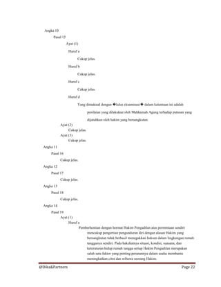 @Dika&Partners Page 22
Angka 10
Pasal 15
Ayat (1)
Huruf a
Cukup jelas.
Huruf b
Cukup jelas.
Huruf c
Cukup jelas.
Huruf d
Yang dimaksud dengan �lulus eksaminasi� dalam ketentuan ini adalah
penilaian yang dilakukan oleh Mahkamah Agung terhadap putusan yang
dijatuhkan oleh hakim yang bersangkutan.
Ayat (2)
Cukup jelas.
Ayat (3)
Cukup jelas.
Angka 11
Pasal 16
Cukup jelas.
Angka 12
Pasal 17
Cukup jelas.
Angka 13
Pasal 18
Cukup jelas.
Angka 14
Pasal 19
Ayat (1)
Huruf a
Pemberhentian dengan hormat Hakim Pengadilan atas permintaan sendiri
mencakup pengertian pengunduran diri dengan alasan Hakim yang
bersangkutan tidak berhasil menegakkan hukum dalam lingkungan rumah
tangganya sendiri. Pada hakekatnya situasi, kondisi, suasana, dan
keteraturan hidup rumah tangga setiap Hakim Pengadilan merupakan
salah satu faktor yang penting peranannya dalam usaha membantu
meningkatkan citra dan wibawa seorang Hakim.
 