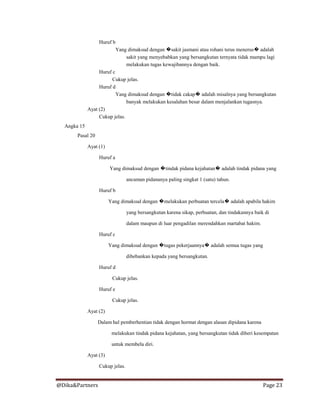 @Dika&Partners Page 23
Huruf b
Yang dimaksud dengan �sakit jasmani atau rohani terus menerus� adalah
sakit yang menyebabkan yang bersangkutan ternyata tidak mampu lagi
melakukan tugas kewajibannya dengan baik.
Huruf c
Cukup jelas.
Huruf d
Yang dimaksud dengan �tidak cakap� adalah misalnya yang bersangkutan
banyak melakukan kesalahan besar dalam menjalankan tugasnya.
Ayat (2)
Cukup jelas.
Angka 15
Pasal 20
Ayat (1)
Huruf a
Yang dimaksud dengan �tindak pidana kejahatan� adalah tindak pidana yang
ancaman pidananya paling singkat 1 (satu) tahun.
Huruf b
Yang dimaksud dengan �melakukan perbuatan tercela� adalah apabila hakim
yang bersangkutan karena sikap, perbuatan, dan tindakannya baik di
dalam maupun di luar pengadilan merendahkan martabat hakim.
Huruf c
Yang dimaksud dengan �tugas pekerjaannya� adalah semua tugas yang
dibebankan kepada yang bersangkutan.
Huruf d
Cukup jelas.
Huruf e
Cukup jelas.
Ayat (2)
Dalam hal pemberhentian tidak dengan hormat dengan alasan dipidana karena
melakukan tindak pidana kejahatan, yang bersangkutan tidak diberi kesempatan
untuk membela diri.
Ayat (3)
Cukup jelas.
 