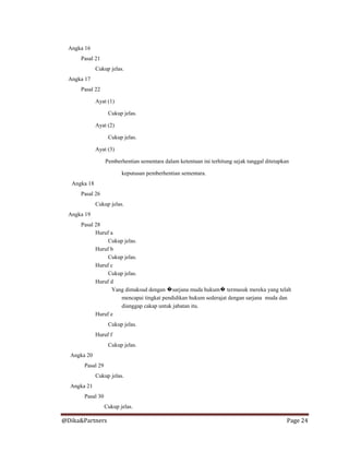 @Dika&Partners Page 24
Angka 16
Pasal 21
Cukup jelas.
Angka 17
Pasal 22
Ayat (1)
Cukup jelas.
Ayat (2)
Cukup jelas.
Ayat (3)
Pemberhentian sementara dalam ketentuan ini terhitung sejak tanggal ditetapkan
keputusan pemberhentian sementara.
Angka 18
Pasal 26
Cukup jelas.
Angka 19
Pasal 28
Huruf a
Cukup jelas.
Huruf b
Cukup jelas.
Huruf c
Cukup jelas.
Huruf d
Yang dimaksud dengan �sarjana muda hukum� termasuk mereka yang telah
mencapai tingkat pendidikan hukum sederajat dengan sarjana muda dan
dianggap cakap untuk jabatan itu.
Huruf e
Cukup jelas.
Huruf f
Cukup jelas.
Angka 20
Pasal 29
Cukup jelas.
Angka 21
Pasal 30
Cukup jelas.
 