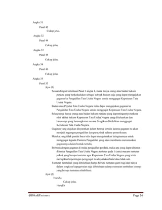 @Dika&Partners Page 26
Angka 31
Pasal 42
Cukup jelas.
Angka 32
Pasal 44
Cukup jelas.
Angka 33
Pasal 45
Cukup jelas.
Angka 34
Pasal 46
Cukup jelas.
Angka 35
Pasal 53
Ayat (1)
Sesuai dengan ketentuan Pasal 1 angka 4, maka hanya orang atau badan hukum
perdata yang berkedudukan sebagai subyek hukum saja yang dapat mengajukan
gugatan ke Pengadilan Tata Usaha Negara untuk menggugat Keputusan Tata
Usaha Negara.
Badan atau Pejabat Tata Usaha Negara tidak dapat mengajukan gugatan ke
Pengadilan Tata Usaha Negara untuk menggugat Keputusan Tata Usaha Negara.
Selanjutnya hanya orang atau badan hukum perdata yang kepentingannya terkena
oleh akibat hukum Keputusan Tata Usaha Negara yang dikeluarkan dan
karenanya yang bersangkutan merasa dirugikan dibolehkan menggugat
Keputusan Tata Usaha Negara.
Gugatan yang diajukan disyaratkan dalam bentuk tertulis karena gugatan itu akan
menjadi pegangan pengadilan dan para pihak selama pemeriksaan.
Mereka yang tidak pandai baca tulis dapat mengutarakan keinginannya untuk
menggugat kepada Panitera Pengadilan yang akan membantu merumuskan
gugatannya dalam bentuk tertulis.
Berbeda dengan gugatan di muka pengadilan perdata, maka apa yang dapat dituntut
di muka Pengadilan Tata Usaha Negara terbatas pada 1 (satu) macam tuntutan
pokok yang berupa tuntutan agar Keputusan Tata Usaha Negara yang telah
merugikan kepentingan penggugat itu dinyatakan batal atau tidak sah.
Tuntutan tambahan yang dibolehkan hanya berupa tuntutan ganti rugi dan hanya
dalam sengketa kepegawaian saja dibolehkan adanya tuntutan tambahan lainnya
yang berupa tuntutan rehabilitasi.
Ayat (2)
Huruf a
Cukup jelas.
Huruf b
 