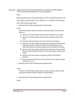 @Dika&Partners Page 3
Menetapkan : UNDANG-UNDANG TENTANG PERUBAHAN ATAS UNDANG-UNDANG NOMOR 5
TAHUN 1986 TENTANG PERADILAN TATA USAHA NEGARA.
Pasal I
Beberapa ketentuan dalam Undang-Undang Nomor 5 Tahun 1986 tentang Peradilan Tata
Usaha Negara (Lembaran Negara Tahun 1986 Nomor 77; Tambahan Lembaran Negara
Nomor 3344) diubah sebagai berikut:
1. Ketentuan Pasal 2 diubah sehingga berbunyi sebagai berikut:
Pasal 2
Tidak termasuk dalam pengertian Keputusan Tata Usaha Negara menurut Undang-
Undang ini:
1. Keputusan Tata Usaha Negara yang merupakan perbuatan hukum perdata;
2. Keputusan Tata Usaha Negara yang merupakan pengaturan yang bersifat
umum;
3. Keputusan Tata Usaha Negara yang masih memerlukan persetujuan;
4. Keputusan Tata Usaha Negara yang dikeluarkan berdasarkan ketentuan Kitab
Undang-Undang Hukum Pidana dan Kitab Undang-Undang Hukum Acara
Pidana atau peraturan perundang-undangan lain yang bersifat hukum pidana;
5. Keputusan Tata Usaha Negara yang dikeluarkan atas dasar hasil pemeriksaan
badan peradilan berdasarkan ketentuan peraturan perundang-undangan yang
berlaku;
6. Keputusan Tata Usaha Negara mengenai tata usaha Tentara Nasional
Indonesia;
7. Keputusan Komisi Pemilihan Umum baik di pusat maupun di daerah mengenai
hasil pemilihan umum.
2. Ketentuan Pasal 4 diubah sehingga berbunyi sebagai berikut:
Pasal 4
Peradilan Tata Usaha Negara adalah salah satu pelaku kekuasaan kehakiman bagi
rakyat pencari keadilan terhadap sengketa Tata Usaha Negara.
3. Ketentuan Pasal 6 diubah sehingga berbunyi sebagai berikut:
Pasal 6
 