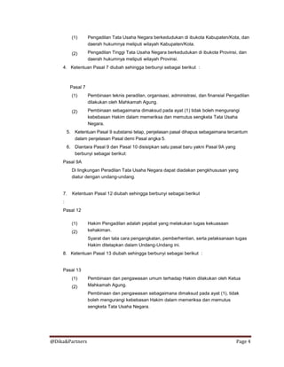 @Dika&Partners Page 4
(1)
(2)
Pengadilan Tata Usaha Negara berkedudukan di ibukota Kabupaten/Kota, dan
daerah hukumnya meliputi wilayah Kabupaten/Kota.
Pengadilan Tinggi Tata Usaha Negara berkedudukan di ibukota Provinsi, dan
daerah hukumnya meliputi wilayah Provinsi.
4. Ketentuan Pasal 7 diubah sehingga berbunyi sebagai berikut :
Pasal 7
(1)
(2)
Pembinaan teknis peradilan, organisasi, administrasi, dan finansial Pengadilan
dilakukan oleh Mahkamah Agung.
Pembinaan sebagaimana dimaksud pada ayat (1) tidak boleh mengurangi
kebebasan Hakim dalam memeriksa dan memutus sengketa Tata Usaha
Negara.
5. Ketentuan Pasal 9 substansi tetap, penjelasan pasal dihapus sebagaimana tercantum
dalam penjelasan Pasal demi Pasal angka 5.
6. Diantara Pasal 9 dan Pasal 10 disisipkan satu pasal baru yakni Pasal 9A yang
berbunyi sebagai berikut:
Pasal 9A
Di lingkungan Peradilan Tata Usaha Negara dapat diadakan pengkhususan yang
diatur dengan undang-undang.
7. Ketentuan Pasal 12 diubah sehingga berbunyi sebagai berikut
:
Pasal 12
(1)
(2)
Hakim Pengadilan adalah pejabat yang melakukan tugas kekuasaan
kehakiman.
Syarat dan tata cara pengangkatan, pemberhentian, serta pelaksanaan tugas
Hakim ditetapkan dalam Undang-Undang ini.
8. Ketentuan Pasal 13 diubah sehingga berbunyi sebagai berikut :
Pasal 13
(1)
(2)
Pembinaan dan pengawasan umum terhadap Hakim dilakukan oleh Ketua
Mahkamah Agung.
Pembinaan dan pengawasan sebagaimana dimaksud pada ayat (1), tidak
boleh mengurangi kebebasan Hakim dalam memeriksa dan memutus
sengketa Tata Usaha Negara.
 