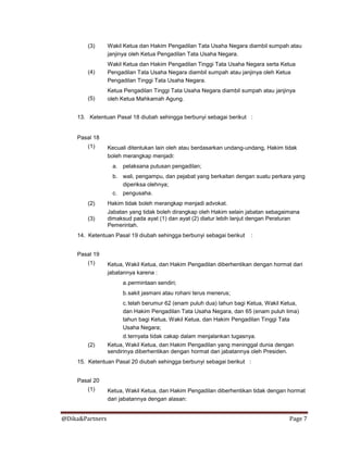 @Dika&Partners Page 7
(3)
(4)
(5)
Wakil Ketua dan Hakim Pengadilan Tata Usaha Negara diambil sumpah atau
janjinya oleh Ketua Pengadilan Tata Usaha Negara.
Wakil Ketua dan Hakim Pengadilan Tinggi Tata Usaha Negara serta Ketua
Pengadilan Tata Usaha Negara diambil sumpah atau janjinya oleh Ketua
Pengadilan Tinggi Tata Usaha Negara.
Ketua Pengadilan Tinggi Tata Usaha Negara diambil sumpah atau janjinya
oleh Ketua Mahkamah Agung.
13. Ketentuan Pasal 18 diubah sehingga berbunyi sebagai berikut :
Pasal 18
(1) Kecuali ditentukan lain oleh atau berdasarkan undang-undang, Hakim tidak
boleh merangkap menjadi:
a. pelaksana putusan pengadilan;
b. wali, pengampu, dan pejabat yang berkaitan dengan suatu perkara yang
diperiksa olehnya;
c. pengusaha.
(2)
(3)
Hakim tidak boleh merangkap menjadi advokat.
Jabatan yang tidak boleh dirangkap oleh Hakim selain jabatan sebagaimana
dimaksud pada ayat (1) dan ayat (2) diatur lebih lanjut dengan Peraturan
Pemerintah.
14. Ketentuan Pasal 19 diubah sehingga berbunyi sebagai berikut :
Pasal 19
(1) Ketua, Wakil Ketua, dan Hakim Pengadilan diberhentikan dengan hormat dari
jabatannya karena :
a.permintaan sendiri;
b.sakit jasmani atau rohani terus menerus;
c.telah berumur 62 (enam puluh dua) tahun bagi Ketua, Wakil Ketua,
dan Hakim Pengadilan Tata Usaha Negara, dan 65 (enam puluh lima)
tahun bagi Ketua, Wakil Ketua, dan Hakim Pengadilan Tinggi Tata
Usaha Negara;
d.ternyata tidak cakap dalam menjalankan tugasnya.
(2) Ketua, Wakil Ketua, dan Hakim Pengadilan yang meninggal dunia dengan
sendirinya diberhentikan dengan hormat dari jabatannya oleh Presiden.
15. Ketentuan Pasal 20 diubah sehingga berbunyi sebagai berikut :
Pasal 20
(1) Ketua, Wakil Ketua, dan Hakim Pengadilan diberhentikan tidak dengan hormat
dari jabatannya dengan alasan:
 