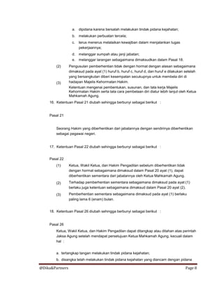 @Dika&Partners Page 8
a. dipidana karena bersalah melakukan tindak pidana kejahatan;
b. melakukan perbuatan tercela;
c. terus menerus melalaikan kewajiban dalam menjalankan tugas
pekerjaannya;
d. melanggar sumpah atau janji jabatan;
e. melanggar larangan sebagaimana dimaksudkan dalam Pasal 18.
(2)
(3)
Pengusulan pemberhentian tidak dengan hormat dengan alasan sebagaimana
dimaksud pada ayat (1) huruf b, huruf c, huruf d, dan huruf e dilakukan setelah
yang bersangkutan diberi kesempatan secukupnya untuk membela diri di
hadapan Majelis Kehormatan Hakim.
Ketentuan mengenai pembentukan, susunan, dan tata kerja Majelis
Kehormatan Hakim serta tata cara pembelaan diri diatur lebih lanjut oleh Ketua
Mahkamah Agung.
16. Ketentuan Pasal 21 diubah sehingga berbunyi sebagai berikut :
Pasal 21
Seorang Hakim yang diberhentikan dari jabatannya dengan sendirinya diberhentikan
sebagai pegawai negeri.
17. Ketentuan Pasal 22 diubah sehingga berbunyi sebagai berikut :
Pasal 22
(1)
(2)
(3)
Ketua, Wakil Ketua, dan Hakim Pengadilan sebelum diberhentikan tidak
dengan hormat sebagaimana dimaksud dalam Pasal 20 ayat (1), dapat
diberhentikan sementara dari jabatannya oleh Ketua Mahkamah Agung.
Terhadap pemberhentian sementara sebagaimana dimaksud pada ayat (1)
berlaku juga ketentuan sebagaimana dimaksud dalam Pasal 20 ayat (2).
Pemberhentian sementara sebagaimana dimaksud pada ayat (1) berlaku
paling lama 6 (enam) bulan.
18. Ketentuan Pasal 26 diubah sehingga berbunyi sebagai berikut :
Pasal 26
Ketua, Wakil Ketua, dan Hakim Pengadilan dapat ditangkap atau ditahan atas perintah
Jaksa Agung setelah mendapat persetujuan Ketua Mahkamah Agung, kecuali dalam
hal :
a. tertangkap tangan melakukan tindak pidana kejahatan;
b. disangka telah melakukan tindak pidana kejahatan yang diancam dengan pidana
 