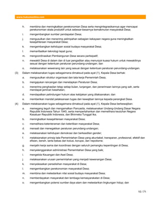 www.hukumonline.com
h. membina dan meningkatkan perekonomian Desa serta mengintegrasikannya agar mencapai
perekonomian skala produktif untuk sebesar-besarnya kemakmuran masyarakat Desa;
i. mengembangkan sumber pendapatan Desa;
j. mengusulkan dan menerima pelimpahan sebagian kekayaan negara guna meningkatkan
kesejahteraan masyarakat Desa;
k. mengembangkan kehidupan sosial budaya masyarakat Desa;
l. memanfaatkan teknologi tepat guna;
m. mengoordinasikan Pembangunan Desa secara partisipatif;
n. mewakili Desa di dalam dan di luar pengadilan atau menunjuk kuasa hukum untuk mewakilinya
sesuai dengan ketentuan peraturan perundang-undangan; dan
o. melaksanakan wewenang lain yang sesuai dengan ketentuan peraturan perundang-undangan.
(3) Dalam melaksanakan tugas sebagaimana dimaksud pada ayat (1), Kepala Desa berhak:
a. mengusulkan struktur organisasi dan tata kerja Pemerintah Desa;
b. mengajukan rancangan dan menetapkan Peraturan Desa;
c. menerima penghasilan tetap setiap bulan, tunjangan, dan penerimaan lainnya yang sah, serta
mendapat jaminan kesehatan;
d. mendapatkan pelindungan hukum atas kebijakan yang dilaksanakan; dan
e. memberikan mandat pelaksanaan tugas dan kewajiban lainnya kepada perangkat Desa.
(4) Dalam melaksanakan tugas sebagaimana dimaksud pada ayat (1), Kepala Desa berkewajiban:
a. memegang teguh dan mengamalkan Pancasila, melaksanakan Undang-Undang Dasar Negara
Republik Indonesia Tahun 1945, serta mempertahankan dan memelihara keutuhan Negara
Kesatuan Republik Indonesia, dan Bhinneka Tunggal Ika;
b. meningkatkan kesejahteraan masyarakat Desa;
c. memelihara ketenteraman dan ketertiban masyarakat Desa;
d. menaati dan menegakkan peraturan perundang-undangan;
e. melaksanakan kehidupan demokrasi dan berkeadilan gender;
f. melaksanakan prinsip tata Pemerintahan Desa yang akuntabel, transparan, profesional, efektif dan
efisien, bersih, serta bebas dari kolusi, korupsi, dan nepotisme;
g. menjalin kerja sama dan koordinasi dengan seluruh pemangku kepentingan di Desa;
h. menyelenggarakan administrasi Pemerintahan Desa yang baik;
i. mengelola Keuangan dan Aset Desa;
j. melaksanakan urusan pemerintahan yang menjadi kewenangan Desa;
k. menyelesaikan perselisihan masyarakat di Desa;
l. mengembangkan perekonomian masyarakat Desa;
m. membina dan melestarikan nilai sosial budaya masyarakat Desa;
n. memberdayakan masyarakat dan lembaga kemasyarakatan di Desa;
o. mengembangkan potensi sumber daya alam dan melestarikan lingkungan hidup; dan
10 / 71
 