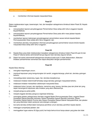 www.hukumonline.com
p. memberikan informasi kepada masyarakat Desa.
Pasal 27
Dalam melaksanakan tugas, kewenangan, hak, dan kewajiban sebagaimana dimaksud dalam Pasal 26, Kepala
Desa wajib:
a. menyampaikan laporan penyelenggaraan Pemerintahan Desa setiap akhir tahun anggaran kepada
Bupati/Walikota;
b. menyampaikan laporan penyelenggaraan Pemerintahan Desa pada akhir masa jabatan kepada
Bupati/Walikota;
c. memberikan laporan keterangan penyelenggaraan pemerintahan secara tertulis kepada Badan
Permusyawaratan Desa setiap akhir tahun anggaran; dan
d. memberikan dan/atau menyebarkan informasi penyelenggaraan pemerintahan secara tertulis kepada
masyarakat Desa setiap akhir tahun anggaran.
Pasal 28
(1) Kepala Desa yang tidak melaksanakan kewajiban sebagaimana dimaksud dalam Pasal 26 ayat (4) dan
Pasal 27 dikenai sanksi administratif berupa teguran lisan dan/atau teguran tertulis.
(2) Dalam hal sanksi administratif sebagaimana dimaksud pada ayat (1) tidak dilaksanakan, dilakukan
tindakan pemberhentian sementara dan dapat dilanjutkan dengan pemberhentian.
Pasal 29
Kepala Desa dilarang:
a. merugikan kepentingan umum;
b. membuat keputusan yang menguntungkan diri sendiri, anggota keluarga, pihak lain, dan/atau golongan
tertentu;
c. menyalahgunakan wewenang, tugas, hak, dan/atau kewajibannya;
d. melakukan tindakan diskriminatif terhadap warga dan/atau golongan masyarakat tertentu;
e. melakukan tindakan meresahkan sekelompok masyarakat Desa;
f. melakukan kolusi, korupsi, dan nepotisme, menerima uang, barang, dan/atau jasa dari pihak lain yang
dapat memengaruhi keputusan atau tindakan yang akan dilakukannya;
g. menjadi pengurus partai politik;
h. menjadi anggota dan/atau pengurus organisasi terlarang;
i. merangkap jabatan sebagai ketua dan/atau anggota Badan Permusyawaratan Desa, anggota Dewan
Perwakilan Rakyat Republik Indonesia, Dewan Perwakilan Daerah Republik Indonesia, Dewan
Perwakilan Rakyat Daerah Provinsi atau Dewan Perwakilan Rakyat Daerah Kabupaten/Kota, dan jabatan
lain yang ditentukan dalam peraturan perundangan-undangan;
j. ikut serta dan/atau terlibat dalam kampanye pemilihan umum dan/atau pemilihan kepala daerah;
k. melanggar sumpah/janji jabatan; dan
l. meninggalkan tugas selama 30 (tiga puluh) hari kerja berturut-turut tanpa alasan yang jelas dan tidak
11 / 71
 
