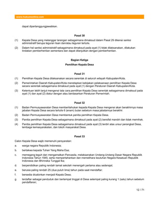 www.hukumonline.com
dapat dipertanggungjawabkan.
Pasal 30
(1) Kepala Desa yang melanggar larangan sebagaimana dimaksud dalam Pasal 29 dikenai sanksi
administratif berupa teguran lisan dan/atau teguran tertulis.
(2) Dalam hal sanksi administratif sebagaimana dimaksud pada ayat (1) tidak dilaksanakan, dilakukan
tindakan pemberhentian sementara dan dapat dilanjutkan dengan pemberhentian.
Bagian Ketiga
Pemilihan Kepala Desa
Pasal 31
(1) Pemilihan Kepala Desa dilaksanakan secara serentak di seluruh wilayah Kabupaten/Kota.
(2) Pemerintahan Daerah Kabupaten/Kota menetapkan kebijakan pelaksanaan pemilihan Kepala Desa
secara serentak sebagaimana dimaksud pada ayat (1) dengan Peraturan Daerah Kabupaten/Kota.
(3) Ketentuan lebih lanjut mengenai tata cara pemilihan Kepala Desa serentak sebagaimana dimaksud pada
ayat (1) dan ayat (2) diatur dengan atau berdasarkan Peraturan Pemerintah.
Pasal 32
(1) Badan Permusyawaratan Desa memberitahukan kepada Kepala Desa mengenai akan berakhirnya masa
jabatan Kepala Desa secara tertulis 6 (enam) bulan sebelum masa jabatannya berakhir.
(2) Badan Permusyawaratan Desa membentuk panitia pemilihan Kepala Desa.
(3) Panitia pemilihan Kepala Desa sebagaimana dimaksud pada ayat (2) bersifat mandiri dan tidak memihak.
(4) Panitia pemilihan Kepala Desa sebagaimana dimaksud pada ayat (3) terdiri atas unsur perangkat Desa,
lembaga kemasyarakatan, dan tokoh masyarakat Desa.
Pasal 33
Calon Kepala Desa wajib memenuhi persyaratan:
a. warga negara Republik Indonesia;
b. bertakwa kepada Tuhan Yang Maha Esa;
c. memegang teguh dan mengamalkan Pancasila, melaksanakan Undang-Undang Dasar Negara Republik
Indonesia Tahun 1945, serta mempertahankan dan memelihara keutuhan Negara Kesatuan Republik
Indonesia dan Bhinneka Tunggal Ika;
d. berpendidikan paling rendah tamat sekolah menengah pertama atau sederajat;
e. berusia paling rendah 25 (dua puluh lima) tahun pada saat mendaftar;
f. bersedia dicalonkan menjadi Kepala Desa;
g. terdaftar sebagai penduduk dan bertempat tinggal di Desa setempat paling kurang 1 (satu) tahun sebelum
pendaftaran;
12 / 71
 