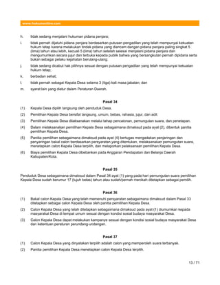 www.hukumonline.com
h. tidak sedang menjalani hukuman pidana penjara;
i. tidak pernah dijatuhi pidana penjara berdasarkan putusan pengadilan yang telah mempunyai kekuatan
hukum tetap karena melakukan tindak pidana yang diancam dengan pidana penjara paling singkat 5
(lima) tahun atau lebih, kecuali 5 (lima) tahun setelah selesai menjalani pidana penjara dan
mengumumkan secara jujur dan terbuka kepada publik bahwa yang bersangkutan pernah dipidana serta
bukan sebagai pelaku kejahatan berulang-ulang;
j. tidak sedang dicabut hak pilihnya sesuai dengan putusan pengadilan yang telah mempunyai kekuatan
hukum tetap;
k. berbadan sehat;
l. tidak pernah sebagai Kepala Desa selama 3 (tiga) kali masa jabatan; dan
m. syarat lain yang diatur dalam Peraturan Daerah.
Pasal 34
(1) Kepala Desa dipilih langsung oleh penduduk Desa.
(2) Pemilihan Kepala Desa bersifat langsung, umum, bebas, rahasia, jujur, dan adil.
(3) Pemilihan Kepala Desa dilaksanakan melalui tahap pencalonan, pemungutan suara, dan penetapan.
(4) Dalam melaksanakan pemilihan Kepala Desa sebagaimana dimaksud pada ayat (2), dibentuk panitia
pemilihan Kepala Desa.
(5) Panitia pemilihan sebagaimana dimaksud pada ayat (4) bertugas mengadakan penjaringan dan
penyaringan bakal calon berdasarkan persyaratan yang ditentukan, melaksanakan pemungutan suara,
menetapkan calon Kepala Desa terpilih, dan melaporkan pelaksanaan pemilihan Kepala Desa.
(6) Biaya pemilihan Kepala Desa dibebankan pada Anggaran Pendapatan dan Belanja Daerah
Kabupaten/Kota.
Pasal 35
Penduduk Desa sebagaimana dimaksud dalam Pasal 34 ayat (1) yang pada hari pemungutan suara pemilihan
Kepala Desa sudah berumur 17 (tujuh belas) tahun atau sudah/pernah menikah ditetapkan sebagai pemilih.
Pasal 36
(1) Bakal calon Kepala Desa yang telah memenuhi persyaratan sebagaimana dimaksud dalam Pasal 33
ditetapkan sebagai calon Kepala Desa oleh panitia pemilihan Kepala Desa.
(2) Calon Kepala Desa yang telah ditetapkan sebagaimana dimaksud pada ayat (1) diumumkan kepada
masyarakat Desa di tempat umum sesuai dengan kondisi sosial budaya masyarakat Desa.
(3) Calon Kepala Desa dapat melakukan kampanye sesuai dengan kondisi sosial budaya masyarakat Desa
dan ketentuan peraturan perundang-undangan.
Pasal 37
(1) Calon Kepala Desa yang dinyatakan terpilih adalah calon yang memperoleh suara terbanyak.
(2) Panitia pemilihan Kepala Desa menetapkan calon Kepala Desa terpilih.
13 / 71
 