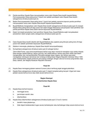 www.hukumonline.com
(3) Panitia pemilihan Kepala Desa menyampaikan nama calon Kepala Desa terpilih kepada Badan
Permusyawaratan Desa paling lama 7 (tujuh) hari setelah penetapan calon Kepala Desa terpilih
sebagaimana dimaksud pada ayat (2).
(4) Badan Permusyawaratan Desa paling lama 7 (tujuh) hari setelah menerima laporan panitia pemilihan
menyampaikan nama calon Kepala Desa terpilih kepada Bupati/Walikota.
(5) Bupati/Walikota mengesahkan calon Kepala Desa terpilih sebagaimana dimaksud pada ayat (3) menjadi
Kepala Desa paling lama 30 (tiga puluh) hari sejak tanggal diterimanya penyampaian hasil pemilihan dari
panitia pemilihan Kepala Desa dalam bentuk keputusan Bupati/Walikota.
(6) Dalam hal terjadi perselisihan hasil pemilihan Kepala Desa, Bupati/Walikota wajib menyelesaikan
perselisihan dalam jangka waktu sebagaimana dimaksud pada ayat (5).
Pasal 38
(1) Calon Kepala Desa terpilih dilantik oleh Bupati/Walikota atau pejabat yang ditunjuk paling lama 30 (tiga
puluh) hari setelah penerbitan keputusan Bupati/Walikota.
(2) Sebelum memangku jabatannya, Kepala Desa terpilih bersumpah/berjanji.
(3) Sumpah/janji sebagaimana dimaksud pada ayat (2) sebagai berikut:
“Demi Allah/Tuhan, saya bersumpah/berjanji bahwa saya akan memenuhi kewajiban saya selaku Kepala
Desa dengan sebaik-baiknya, sejujur jujurnya, dan seadil-adilnya; bahwa saya akan selalu taat dalam
mengamalkan dan mempertahankan Pancasila sebagai dasar negara; dan bahwa saya akan
menegakkan kehidupan demokrasi dan Undang-Undang Dasar Negara Republik Indonesia Tahun 1945
serta melaksanakan segala peraturan perundang-undangan dengan selurus-lurusnya yang berlaku bagi
Desa, daerah, dan Negara Kesatuan Republik Indonesia”.
Pasal 39
(1) Kepala Desa memegang jabatan selama 6 (enam) tahun terhitung sejak tanggal pelantikan.
(2) Kepala Desa sebagaimana dimaksud pada ayat (1) dapat menjabat paling banyak 3 (tiga) kali masa
jabatan secara berturut-turut atau tidak secara berturut-turut.
Bagian Keempat
Pemberhentian Kepala Desa
Pasal 40
(1) Kepala Desa berhenti karena:
a. meninggal dunia;
b. permintaan sendiri; atau
c. diberhentikan.
(2) Kepala Desa diberhentikan sebagaimana dimaksud pada ayat (1) huruf c karena:
a. berakhir masa jabatannya;
b. tidak dapat melaksanakan tugas secara berkelanjutan atau berhalangan tetap secara berturut-turut
14 / 71
 
