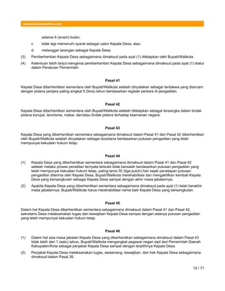 www.hukumonline.com
selama 6 (enam) bulan;
c. tidak lagi memenuhi syarat sebagai calon Kepala Desa; atau
d. melanggar larangan sebagai Kepala Desa.
(3) Pemberhentian Kepala Desa sebagaimana dimaksud pada ayat (1) ditetapkan oleh Bupati/Walikota.
(4) Ketentuan lebih lanjut mengenai pemberhentian Kepala Desa sebagaimana dimaksud pada ayat (1) diatur
dalam Peraturan Pemerintah.
Pasal 41
Kepala Desa diberhentikan sementara oleh Bupati/Walikota setelah dinyatakan sebagai terdakwa yang diancam
dengan pidana penjara paling singkat 5 (lima) tahun berdasarkan register perkara di pengadilan.
Pasal 42
Kepala Desa diberhentikan sementara oleh Bupati/Walikota setelah ditetapkan sebagai tersangka dalam tindak
pidana korupsi, terorisme, makar, dan/atau tindak pidana terhadap keamanan negara.
Pasal 43
Kepala Desa yang diberhentikan sementara sebagaimana dimaksud dalam Pasal 41 dan Pasal 42 diberhentikan
oleh Bupati/Walikota setelah dinyatakan sebagai terpidana berdasarkan putusan pengadilan yang telah
mempunyai kekuatan hukum tetap.
Pasal 44
(1) Kepala Desa yang diberhentikan sementara sebagaimana dimaksud dalam Pasal 41 dan Pasal 42
setelah melalui proses peradilan ternyata terbukti tidak bersalah berdasarkan putusan pengadilan yang
telah mempunyai kekuatan hukum tetap, paling lama 30 (tiga puluh) hari sejak penetapan putusan
pengadilan diterima oleh Kepala Desa, Bupati/Walikota merehabilitasi dan mengaktifkan kembali Kepala
Desa yang bersangkutan sebagai Kepala Desa sampai dengan akhir masa jabatannya.
(2) Apabila Kepala Desa yang diberhentikan sementara sebagaimana dimaksud pada ayat (1) telah berakhir
masa jabatannya, Bupati/Walikota harus merehabilitasi nama baik Kepala Desa yang bersangkutan.
Pasal 45
Dalam hal Kepala Desa diberhentikan sementara sebagaimana dimaksud dalam Pasal 41 dan Pasal 42,
sekretaris Desa melaksanakan tugas dan kewajiban Kepala Desa sampai dengan adanya putusan pengadilan
yang telah mempunyai kekuatan hukum tetap.
Pasal 46
(1) Dalam hal sisa masa jabatan Kepala Desa yang diberhentikan sebagaimana dimaksud dalam Pasal 43
tidak lebih dari 1 (satu) tahun, Bupati/Walikota mengangkat pegawai negeri sipil dari Pemerintah Daerah
Kabupaten/Kota sebagai penjabat Kepala Desa sampai dengan terpilihnya Kepala Desa.
(2) Penjabat Kepala Desa melaksanakan tugas, wewenang, kewajiban, dan hak Kepala Desa sebagaimana
dimaksud dalam Pasal 26.
15 / 71
 
