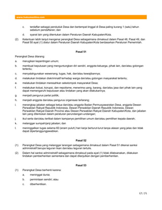 www.hukumonline.com
c. terdaftar sebagai penduduk Desa dan bertempat tinggal di Desa paling kurang 1 (satu) tahun
sebelum pendaftaran; dan
d. syarat lain yang ditentukan dalam Peraturan Daerah Kabupaten/Kota.
(2) Ketentuan lebih lanjut mengenai perangkat Desa sebagaimana dimaksud dalam Pasal 48, Pasal 49, dan
Pasal 50 ayat (1) diatur dalam Peraturan Daerah Kabupaten/Kota berdasarkan Peraturan Pemerintah.
Pasal 51
Perangkat Desa dilarang:
a. merugikan kepentingan umum;
b. membuat keputusan yang menguntungkan diri sendiri, anggota keluarga, pihak lain, dan/atau golongan
tertentu;
c. menyalahgunakan wewenang, tugas, hak, dan/atau kewajibannya;
d. melakukan tindakan diskriminatif terhadap warga dan/atau golongan masyarakat tertentu;
e. melakukan tindakan meresahkan sekelompok masyarakat Desa;
f. melakukan kolusi, korupsi, dan nepotisme, menerima uang, barang, dan/atau jasa dari pihak lain yang
dapat memengaruhi keputusan atau tindakan yang akan dilakukannya;
g. menjadi pengurus partai politik;
h. menjadi anggota dan/atau pengurus organisasi terlarang;
i. merangkap jabatan sebagai ketua dan/atau anggota Badan Permusyawaratan Desa, anggota Dewan
Perwakilan Rakyat Republik Indonesia, Dewan Perwakilan Daerah Republik Indonesia, Dewan
Perwakilan Rakyat Daerah Provinsi atau Dewan Perwakilan Rakyat Daerah Kabupaten/Kota, dan jabatan
lain yang ditentukan dalam peraturan perundangan-undangan;
j. ikut serta dan/atau terlibat dalam kampanye pemilihan umum dan/atau pemilihan kepala daerah;
k. melanggar sumpah/janji jabatan; dan
l. meninggalkan tugas selama 60 (enam puluh) hari kerja berturut-turut tanpa alasan yang jelas dan tidak
dapat dipertanggungjawabkan.
Pasal 52
(1) Perangkat Desa yang melanggar larangan sebagaimana dimaksud dalam Pasal 51 dikenai sanksi
administratif berupa teguran lisan dan/atau teguran tertulis.
(2) Dalam hal sanksi administratif sebagaimana dimaksud pada ayat (1) tidak dilaksanakan, dilakukan
tindakan pemberhentian sementara dan dapat dilanjutkan dengan pemberhentian.
Pasal 53
(1) Perangkat Desa berhenti karena:
a. meninggal dunia;
b. permintaan sendiri; atau
c. diberhentikan.
17 / 71
 