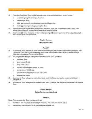 www.hukumonline.com
(2) Perangkat Desa yang diberhentikan sebagaimana dimaksud pada ayat (1) huruf c karena:
a. usia telah genap 60 (enam puluh) tahun;
b. berhalangan tetap;
c. tidak lagi memenuhi syarat sebagai perangkat Desa; atau
d. melanggar larangan sebagai perangkat Desa.
(3) Pemberhentian perangkat Desa sebagaimana dimaksud pada ayat (1) ditetapkan oleh Kepala Desa
setelah dikonsultasikan dengan Camat atas nama Bupati/Walikota.
(4) Ketentuan lebih lanjut mengenai pemberhentian perangkat Desa sebagaimana dimaksud pada ayat (3)
diatur dalam Peraturan Pemerintah.
Bagian Keenam
Musyawarah Desa
Pasal 54
(1) Musyawarah Desa merupakan forum permusyawaratan yang diikuti oleh Badan Permusyawaratan Desa,
Pemerintah Desa, dan unsur masyarakat Desa untuk memusyawarahkan hal yang bersifat strategis
dalam penyelenggaraan Pemerintahan Desa.
(2) Hal yang bersifat strategis sebagaimana dimaksud pada ayat (1) meliputi:
a. penataan Desa;
b. perencanaan Desa;
c. kerja sama Desa;
d. rencana investasi yang masuk ke Desa;
e. pembentukan BUM Desa;
f. penambahan dan pelepasan Aset Desa; dan
g. kejadian luar biasa.
(3) Musyawarah Desa sebagaimana dimaksud pada ayat (1) dilaksanakan paling kurang sekali dalam 1
(satu) tahun.
(4) Musyawarah Desa sebagaimana dimaksud pada ayat (1) dibiayai dari Anggaran Pendapatan dan Belanja
Desa.
Bagian Ketujuh
Badan Permusyawaratan Desa
Pasal 55
Badan Permusyawaratan Desa mempunyai fungsi:
a. membahas dan menyepakati Rancangan Peraturan Desa bersama Kepala Desa;
b. menampung dan menyalurkan aspirasi masyarakat Desa; dan
18 / 71
 