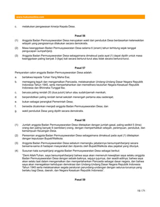 www.hukumonline.com
c. melakukan pengawasan kinerja Kepala Desa.
Pasal 56
(1) Anggota Badan Permusyawaratan Desa merupakan wakil dari penduduk Desa berdasarkan keterwakilan
wilayah yang pengisiannya dilakukan secara demokratis.
(2) Masa keanggotaan Badan Permusyawaratan Desa selama 6 (enam) tahun terhitung sejak tanggal
pengucapan sumpah/janji.
(3) Anggota Badan Permusyawaratan Desa sebagaimana dimaksud pada ayat (1) dapat dipilih untuk masa
keanggotaan paling banyak 3 (tiga) kali secara berturut-turut atau tidak secara berturut-turut.
Pasal 57
Persyaratan calon anggota Badan Permusyawaratan Desa adalah:
a. bertakwa kepada Tuhan Yang Maha Esa;
b. memegang teguh dan mengamalkan Pancasila, melaksanakan Undang-Undang Dasar Negara Republik
Indonesia Tahun 1945, serta mempertahankan dan memelihara keutuhan Negara Kesatuan Republik
Indonesia dan Bhinneka Tunggal Ika;
c. berusia paling rendah 20 (dua puluh) tahun atau sudah/pernah menikah;
d. berpendidikan paling rendah tamat sekolah menengah pertama atau sederajat;
e. bukan sebagai perangkat Pemerintah Desa;
f. bersedia dicalonkan menjadi anggota Badan Permusyawaratan Desa; dan
g. wakil penduduk Desa yang dipilih secara demokratis.
Pasal 58
(1) Jumlah anggota Badan Permusyawaratan Desa ditetapkan dengan jumlah gasal, paling sedikit 5 (lima)
orang dan paling banyak 9 (sembilan) orang, dengan memperhatikan wilayah, perempuan, penduduk, dan
kemampuan Keuangan Desa.
(2) Peresmian anggota Badan Permusyawaratan Desa sebagaimana dimaksud pada ayat (1) ditetapkan
dengan keputusan Bupati/Walikota.
(3) Anggota Badan Permusyawaratan Desa sebelum memangku jabatannya bersumpah/berjanji secara
bersama-sama di hadapan masyarakat dan dipandu oleh Bupati/Walikota atau pejabat yang ditunjuk.
(4) Susunan kata sumpah/janji anggota Badan Permusyawaratan Desa sebagai berikut:
”Demi Allah/Tuhan, saya bersumpah/berjanji bahwa saya akan memenuhi kewajiban saya selaku anggota
Badan Permusyawaratan Desa dengan sebaik-baiknya, sejujur-jujurnya, dan seadil-adilnya; bahwa saya
akan selalu taat dalam mengamalkan dan mempertahankan Pancasila sebagai dasar negara, dan bahwa
saya akan menegakkan kehidupan demokrasi dan Undang-Undang Dasar Negara Republik Indonesia
Tahun 1945 serta melaksanakan segala peraturan perundang-undangan dengan selurus-lurusnya yang
berlaku bagi Desa, daerah, dan Negara Kesatuan Republik Indonesia”.
Pasal 59
19 / 71
 