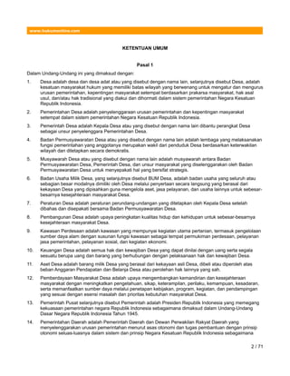 www.hukumonline.com
KETENTUAN UMUM
Pasal 1
Dalam Undang-Undang ini yang dimaksud dengan:
1. Desa adalah desa dan desa adat atau yang disebut dengan nama lain, selanjutnya disebut Desa, adalah
kesatuan masyarakat hukum yang memiliki batas wilayah yang berwenang untuk mengatur dan mengurus
urusan pemerintahan, kepentingan masyarakat setempat berdasarkan prakarsa masyarakat, hak asal
usul, dan/atau hak tradisional yang diakui dan dihormati dalam sistem pemerintahan Negara Kesatuan
Republik Indonesia.
2. Pemerintahan Desa adalah penyelenggaraan urusan pemerintahan dan kepentingan masyarakat
setempat dalam sistem pemerintahan Negara Kesatuan Republik Indonesia.
3. Pemerintah Desa adalah Kepala Desa atau yang disebut dengan nama lain dibantu perangkat Desa
sebagai unsur penyelenggara Pemerintahan Desa.
4. Badan Permusyawaratan Desa atau yang disebut dengan nama lain adalah lembaga yang melaksanakan
fungsi pemerintahan yang anggotanya merupakan wakil dari penduduk Desa berdasarkan keterwakilan
wilayah dan ditetapkan secara demokratis.
5. Musyawarah Desa atau yang disebut dengan nama lain adalah musyawarah antara Badan
Permusyawaratan Desa, Pemerintah Desa, dan unsur masyarakat yang diselenggarakan oleh Badan
Permusyawaratan Desa untuk menyepakati hal yang bersifat strategis.
6. Badan Usaha Milik Desa, yang selanjutnya disebut BUM Desa, adalah badan usaha yang seluruh atau
sebagian besar modalnya dimiliki oleh Desa melalui penyertaan secara langsung yang berasal dari
kekayaan Desa yang dipisahkan guna mengelola aset, jasa pelayanan, dan usaha lainnya untuk sebesar-
besarnya kesejahteraan masyarakat Desa.
7. Peraturan Desa adalah peraturan perundang-undangan yang ditetapkan oleh Kepala Desa setelah
dibahas dan disepakati bersama Badan Permusyawaratan Desa.
8. Pembangunan Desa adalah upaya peningkatan kualitas hidup dan kehidupan untuk sebesar-besarnya
kesejahteraan masyarakat Desa.
9. Kawasan Perdesaan adalah kawasan yang mempunyai kegiatan utama pertanian, termasuk pengelolaan
sumber daya alam dengan susunan fungsi kawasan sebagai tempat permukiman perdesaan, pelayanan
jasa pemerintahan, pelayanan sosial, dan kegiatan ekonomi.
10. Keuangan Desa adalah semua hak dan kewajiban Desa yang dapat dinilai dengan uang serta segala
sesuatu berupa uang dan barang yang berhubungan dengan pelaksanaan hak dan kewajiban Desa.
11. Aset Desa adalah barang milik Desa yang berasal dari kekayaan asli Desa, dibeli atau diperoleh atas
beban Anggaran Pendapatan dan Belanja Desa atau perolehan hak lainnya yang sah.
12. Pemberdayaan Masyarakat Desa adalah upaya mengembangkan kemandirian dan kesejahteraan
masyarakat dengan meningkatkan pengetahuan, sikap, keterampilan, perilaku, kemampuan, kesadaran,
serta memanfaatkan sumber daya melalui penetapan kebijakan, program, kegiatan, dan pendampingan
yang sesuai dengan esensi masalah dan prioritas kebutuhan masyarakat Desa.
13. Pemerintah Pusat selanjutnya disebut Pemerintah adalah Presiden Republik Indonesia yang memegang
kekuasaan pemerintahan negara Republik Indonesia sebagaimana dimaksud dalam Undang-Undang
Dasar Negara Republik Indonesia Tahun 1945.
14. Pemerintahan Daerah adalah Pemerintah Daerah dan Dewan Perwakilan Rakyat Daerah yang
menyelenggarakan urusan pemerintahan menurut asas otonomi dan tugas pembantuan dengan prinsip
otonomi seluas-luasnya dalam sistem dan prinsip Negara Kesatuan Republik Indonesia sebagaimana
2 / 71
 