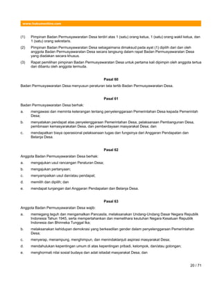 www.hukumonline.com
(1) Pimpinan Badan Permusyawaratan Desa terdiri atas 1 (satu) orang ketua, 1 (satu) orang wakil ketua, dan
1 (satu) orang sekretaris.
(2) Pimpinan Badan Permusyawaratan Desa sebagaimana dimaksud pada ayat (1) dipilih dari dan oleh
anggota Badan Permusyawaratan Desa secara langsung dalam rapat Badan Permusyawaratan Desa
yang diadakan secara khusus.
(3) Rapat pemilihan pimpinan Badan Permusyawaratan Desa untuk pertama kali dipimpin oleh anggota tertua
dan dibantu oleh anggota termuda.
Pasal 60
Badan Permusyawaratan Desa menyusun peraturan tata tertib Badan Permusyawaratan Desa.
Pasal 61
Badan Permusyawaratan Desa berhak:
a. mengawasi dan meminta keterangan tentang penyelenggaraan Pemerintahan Desa kepada Pemerintah
Desa;
b. menyatakan pendapat atas penyelenggaraan Pemerintahan Desa, pelaksanaan Pembangunan Desa,
pembinaan kemasyarakatan Desa, dan pemberdayaan masyarakat Desa; dan
c. mendapatkan biaya operasional pelaksanaan tugas dan fungsinya dari Anggaran Pendapatan dan
Belanja Desa.
Pasal 62
Anggota Badan Permusyawaratan Desa berhak:
a. mengajukan usul rancangan Peraturan Desa;
b. mengajukan pertanyaan;
c. menyampaikan usul dan/atau pendapat;
d. memilih dan dipilih; dan
e. mendapat tunjangan dari Anggaran Pendapatan dan Belanja Desa.
Pasal 63
Anggota Badan Permusyawaratan Desa wajib:
a. memegang teguh dan mengamalkan Pancasila, melaksanakan Undang-Undang Dasar Negara Republik
Indonesia Tahun 1945, serta mempertahankan dan memelihara keutuhan Negara Kesatuan Republik
Indonesia dan Bhinneka Tunggal Ika;
b. melaksanakan kehidupan demokrasi yang berkeadilan gender dalam penyelenggaraan Pemerintahan
Desa;
c. menyerap, menampung, menghimpun, dan menindaklanjuti aspirasi masyarakat Desa;
d. mendahulukan kepentingan umum di atas kepentingan pribadi, kelompok, dan/atau golongan;
e. menghormati nilai sosial budaya dan adat istiadat masyarakat Desa; dan
20 / 71
 
