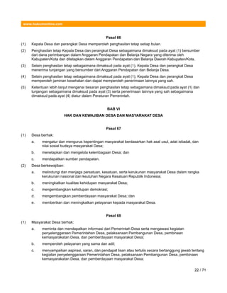 www.hukumonline.com
Pasal 66
(1) Kepala Desa dan perangkat Desa memperoleh penghasilan tetap setiap bulan.
(2) Penghasilan tetap Kepala Desa dan perangkat Desa sebagaimana dimaksud pada ayat (1) bersumber
dari dana perimbangan dalam Anggaran Pendapatan dan Belanja Negara yang diterima oleh
Kabupaten/Kota dan ditetapkan dalam Anggaran Pendapatan dan Belanja Daerah Kabupaten/Kota.
(3) Selain penghasilan tetap sebagaimana dimaksud pada ayat (1), Kepala Desa dan perangkat Desa
menerima tunjangan yang bersumber dari Anggaran Pendapatan dan Belanja Desa.
(4) Selain penghasilan tetap sebagaimana dimaksud pada ayat (1), Kepala Desa dan perangkat Desa
memperoleh jaminan kesehatan dan dapat memperoleh penerimaan lainnya yang sah.
(5) Ketentuan lebih lanjut mengenai besaran penghasilan tetap sebagaimana dimaksud pada ayat (1) dan
tunjangan sebagaimana dimaksud pada ayat (3) serta penerimaan lainnya yang sah sebagaimana
dimaksud pada ayat (4) diatur dalam Peraturan Pemerintah.
BAB VI
HAK DAN KEWAJIBAN DESA DAN MASYARAKAT DESA
Pasal 67
(1) Desa berhak:
a. mengatur dan mengurus kepentingan masyarakat berdasarkan hak asal usul, adat istiadat, dan
nilai sosial budaya masyarakat Desa;
b. menetapkan dan mengelola kelembagaan Desa; dan
c. mendapatkan sumber pendapatan.
(2) Desa berkewajiban:
a. melindungi dan menjaga persatuan, kesatuan, serta kerukunan masyarakat Desa dalam rangka
kerukunan nasional dan keutuhan Negara Kesatuan Republik Indonesia;
b. meningkatkan kualitas kehidupan masyarakat Desa;
c. mengembangkan kehidupan demokrasi;
d. mengembangkan pemberdayaan masyarakat Desa; dan
e. memberikan dan meningkatkan pelayanan kepada masyarakat Desa.
Pasal 68
(1) Masyarakat Desa berhak:
a. meminta dan mendapatkan informasi dari Pemerintah Desa serta mengawasi kegiatan
penyelenggaraan Pemerintahan Desa, pelaksanaan Pembangunan Desa, pembinaan
kemasyarakatan Desa, dan pemberdayaan masyarakat Desa;
b. memperoleh pelayanan yang sama dan adil;
c. menyampaikan aspirasi, saran, dan pendapat lisan atau tertulis secara bertanggung jawab tentang
kegiatan penyelenggaraan Pemerintahan Desa, pelaksanaan Pembangunan Desa, pembinaan
kemasyarakatan Desa, dan pemberdayaan masyarakat Desa;
22 / 71
 