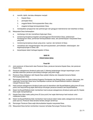 www.hukumonline.com
d. memilih, dipilih, dan/atau ditetapkan menjadi:
1. Kepala Desa;
2. perangkat Desa;
3. anggota Badan Permusyawaratan Desa; atau
4. anggota lembaga kemasyarakatan Desa.
e. mendapatkan pengayoman dan perlindungan dari gangguan ketenteraman dan ketertiban di Desa.
(2) Masyarakat Desa berkewajiban:
a. membangun diri dan memelihara lingkungan Desa;
b. mendorong terciptanya kegiatan penyelenggaraan Pemerintahan Desa, pelaksanaan
Pembangunan Desa, pembinaan kemasyarakatan Desa, dan pemberdayaan masyarakat Desa
yang baik;
c. mendorong terciptanya situasi yang aman, nyaman, dan tenteram di Desa;
d. memelihara dan mengembangkan nilai permusyawaratan, permufakatan, kekeluargaan, dan
kegotongroyongan di Desa; dan
e. berpartisipasi dalam berbagai kegiatan di Desa.
BAB VII
PERATURAN DESA
Pasal 69
(1) Jenis peraturan di Desa terdiri atas Peraturan Desa, peraturan bersama Kepala Desa, dan peraturan
Kepala Desa.
(2) Peraturan sebagaimana dimaksud pada ayat (1) dilarang bertentangan dengan kepentingan umum
dan/atau ketentuan peraturan perundang-undangan yang lebih tinggi.
(3) Peraturan Desa ditetapkan oleh Kepala Desa setelah dibahas dan disepakati bersama Badan
Permusyawaratan Desa.
(4) Rancangan Peraturan Desa tentang Anggaran Pendapatan dan Belanja Desa, pungutan, tata ruang, dan
organisasi Pemerintah Desa harus mendapatkan evaluasi dari Bupati/Walikota sebelum ditetapkan
menjadi Peraturan Desa.
(5) Hasil evaluasi sebagaimana dimaksud pada ayat (4) diserahkan oleh Bupati/Walikota paling lama 20 (dua
puluh) hari kerja terhitung sejak diterimanya rancangan peraturan tersebut oleh Bupati/Walikota.
(6) Dalam hal Bupati/Walikota telah memberikan hasil evaluasi sebagaimana dimaksud pada ayat (5), Kepala
Desa wajib memperbaikinya.
(7) Kepala Desa diberi waktu paling lama 20 (dua puluh) hari sejak diterimanya hasil evaluasi untuk
melakukan koreksi.
(8) Dalam hal Bupati/Walikota tidak memberikan hasil evaluasi dalam batas waktu sebagaimana dimaksud
pada ayat (5), Peraturan Desa tersebut berlaku dengan sendirinya.
(9) Rancangan Peraturan Desa wajib dikonsultasikan kepada masyarakat Desa.
(10) Masyarakat Desa berhak memberikan masukan terhadap Rancangan Peraturan Desa.
23 / 71
 
