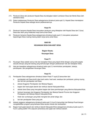 www.hukumonline.com
(11) Peraturan Desa dan peraturan Kepala Desa diundangkan dalam Lembaran Desa dan Berita Desa oleh
sekretaris Desa.
(12) Dalam pelaksanaan Peraturan Desa sebagaimana dimaksud pada ayat (1), Kepala Desa menetapkan
Peraturan Kepala Desa sebagai aturan pelaksanaannya.
Pasal 70
(1) Peraturan bersama Kepala Desa merupakan peraturan yang ditetapkan oleh Kepala Desa dari 2 (dua)
Desa atau lebih yang melakukan kerja sama antar-Desa.
(2) Peraturan bersama Kepala Desa sebagaimana dimaksud pada ayat (1) merupakan perpaduan
kepentingan Desa masing-masing dalam kerja sama antar-Desa.
BAB VIII
KEUANGAN DESA DAN ASET DESA
Bagian Kesatu
Keuangan Desa
Pasal 71
(1) Keuangan Desa adalah semua hak dan kewajiban Desa yang dapat dinilai dengan uang serta segala
sesuatu berupa uang dan barang yang berhubungan dengan pelaksanaan hak dan kewajiban Desa.
(2) Hak dan kewajiban sebagaimana dimaksud pada ayat (1) menimbulkan pendapatan, belanja,
pembiayaan, dan pengelolaan Keuangan Desa.
Pasal 72
(1) Pendapatan Desa sebagaimana dimaksud dalam Pasal 71 ayat (2) bersumber dari:
a. pendapatan asli Desa terdiri atas hasil usaha, hasil aset, swadaya dan partisipasi, gotong royong,
dan lain-lain pendapatan asli Desa;
b. alokasi Anggaran Pendapatan dan Belanja Negara;
c. bagian dari hasil pajak daerah dan retribusi daerah Kabupaten/Kota;
d. alokasi dana Desa yang merupakan bagian dari dana perimbangan yang diterima Kabupaten/Kota;
e. bantuan keuangan dari Anggaran Pendapatan dan Belanja Daerah Provinsi dan Anggaran
Pendapatan dan Belanja Daerah Kabupaten/Kota;
f. hibah dan sumbangan yang tidak mengikat dari pihak ketiga; dan
g. lain-lain pendapatan Desa yang sah.
(2) Alokasi anggaran sebagaimana dimaksud pada ayat (1) huruf b bersumber dari Belanja Pusat dengan
mengefektifkan program yang berbasis Desa secara merata dan berkeadilan.
(3) Bagian hasil pajak daerah dan retribusi daerah Kabupaten/Kota sebagaimana dimaksud pada ayat (1)
huruf c paling sedikit 10% (sepuluh perseratus) dari pajak dan retribusi daerah.
24 / 71
 