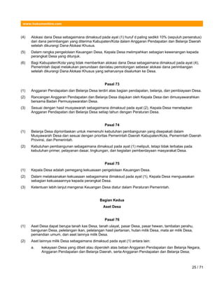 www.hukumonline.com
(4) Alokasi dana Desa sebagaimana dimaksud pada ayat (1) huruf d paling sedikit 10% (sepuluh perseratus)
dari dana perimbangan yang diterima Kabupaten/Kota dalam Anggaran Pendapatan dan Belanja Daerah
setelah dikurangi Dana Alokasi Khusus.
(5) Dalam rangka pengelolaan Keuangan Desa, Kepala Desa melimpahkan sebagian kewenangan kepada
perangkat Desa yang ditunjuk.
(6) Bagi Kabupaten/Kota yang tidak memberikan alokasi dana Desa sebagaimana dimaksud pada ayat (4),
Pemerintah dapat melakukan penundaan dan/atau pemotongan sebesar alokasi dana perimbangan
setelah dikurangi Dana Alokasi Khusus yang seharusnya disalurkan ke Desa.
Pasal 73
(1) Anggaran Pendapatan dan Belanja Desa terdiri atas bagian pendapatan, belanja, dan pembiayaan Desa.
(2) Rancangan Anggaran Pendapatan dan Belanja Desa diajukan oleh Kepala Desa dan dimusyawarahkan
bersama Badan Permusyawaratan Desa.
(3) Sesuai dengan hasil musyawarah sebagaimana dimaksud pada ayat (2), Kepala Desa menetapkan
Anggaran Pendapatan dan Belanja Desa setiap tahun dengan Peraturan Desa.
Pasal 74
(1) Belanja Desa diprioritaskan untuk memenuhi kebutuhan pembangunan yang disepakati dalam
Musyawarah Desa dan sesuai dengan prioritas Pemerintah Daerah Kabupaten/Kota, Pemerintah Daerah
Provinsi, dan Pemerintah.
(2) Kebutuhan pembangunan sebagaimana dimaksud pada ayat (1) meliputi, tetapi tidak terbatas pada
kebutuhan primer, pelayanan dasar, lingkungan, dan kegiatan pemberdayaan masyarakat Desa.
Pasal 75
(1) Kepala Desa adalah pemegang kekuasaan pengelolaan Keuangan Desa.
(2) Dalam melaksanakan kekuasaan sebagaimana dimaksud pada ayat (1), Kepala Desa menguasakan
sebagian kekuasaannya kepada perangkat Desa.
(3) Ketentuan lebih lanjut mengenai Keuangan Desa diatur dalam Peraturan Pemerintah.
Bagian Kedua
Aset Desa
Pasal 76
(1) Aset Desa dapat berupa tanah kas Desa, tanah ulayat, pasar Desa, pasar hewan, tambatan perahu,
bangunan Desa, pelelangan ikan, pelelangan hasil pertanian, hutan milik Desa, mata air milik Desa,
pemandian umum, dan aset lainnya milik Desa.
(2) Aset lainnya milik Desa sebagaimana dimaksud pada ayat (1) antara lain:
a. kekayaan Desa yang dibeli atau diperoleh atas beban Anggaran Pendapatan dan Belanja Negara,
Anggaran Pendapatan dan Belanja Daerah, serta Anggaran Pendapatan dan Belanja Desa;
25 / 71
 