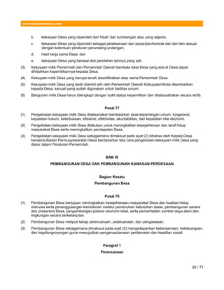 www.hukumonline.com
b. kekayaan Desa yang diperoleh dari hibah dan sumbangan atau yang sejenis;
c. kekayaan Desa yang diperoleh sebagai pelaksanaan dari perjanjian/kontrak dan lain-lain sesuai
dengan ketentuan peraturan perundang-undangan;
d. hasil kerja sama Desa; dan
e. kekayaan Desa yang berasal dari perolehan lainnya yang sah.
(3) Kekayaan milik Pemerintah dan Pemerintah Daerah berskala lokal Desa yang ada di Desa dapat
dihibahkan kepemilikannya kepada Desa.
(4) Kekayaan milik Desa yang berupa tanah disertifikatkan atas nama Pemerintah Desa.
(5) Kekayaan milik Desa yang telah diambil alih oleh Pemerintah Daerah Kabupaten/Kota dikembalikan
kepada Desa, kecuali yang sudah digunakan untuk fasilitas umum.
(6) Bangunan milik Desa harus dilengkapi dengan bukti status kepemilikan dan ditatausahakan secara tertib.
Pasal 77
(1) Pengelolaan kekayaan milik Desa dilaksanakan berdasarkan asas kepentingan umum, fungsional,
kepastian hukum, keterbukaan, efisiensi, efektivitas, akuntabilitas, dan kepastian nilai ekonomi.
(2) Pengelolaan kekayaan milik Desa dilakukan untuk meningkatkan kesejahteraan dan taraf hidup
masyarakat Desa serta meningkatkan pendapatan Desa.
(3) Pengelolaan kekayaan milik Desa sebagaimana dimaksud pada ayat (2) dibahas oleh Kepala Desa
bersama Badan Permusyawaratan Desa berdasarkan tata cara pengelolaan kekayaan milik Desa yang
diatur dalam Peraturan Pemerintah.
BAB IX
PEMBANGUNAN DESA DAN PEMBANGUNAN KAWASAN PERDESAAN
Bagian Kesatu
Pembangunan Desa
Pasal 78
(1) Pembangunan Desa bertujuan meningkatkan kesejahteraan masyarakat Desa dan kualitas hidup
manusia serta penanggulangan kemiskinan melalui pemenuhan kebutuhan dasar, pembangunan sarana
dan prasarana Desa, pengembangan potensi ekonomi lokal, serta pemanfaatan sumber daya alam dan
lingkungan secara berkelanjutan.
(2) Pembangunan Desa meliputi tahap perencanaan, pelaksanaan, dan pengawasan.
(3) Pembangunan Desa sebagaimana dimaksud pada ayat (2) mengedepankan kebersamaan, kekeluargaan,
dan kegotongroyongan guna mewujudkan pengarusutamaan perdamaian dan keadilan sosial.
Paragraf 1
Perencanaan
26 / 71
 