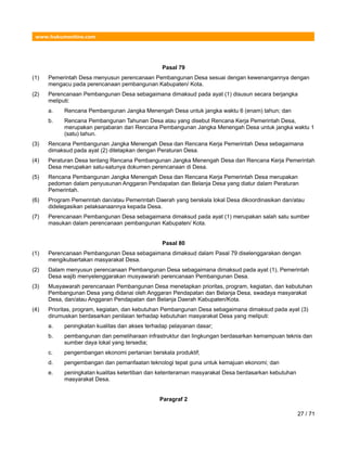 www.hukumonline.com
Pasal 79
(1) Pemerintah Desa menyusun perencanaan Pembangunan Desa sesuai dengan kewenangannya dengan
mengacu pada perencanaan pembangunan Kabupaten/ Kota.
(2) Perencanaan Pembangunan Desa sebagaimana dimaksud pada ayat (1) disusun secara berjangka
meliputi:
a. Rencana Pembangunan Jangka Menengah Desa untuk jangka waktu 6 (enam) tahun; dan
b. Rencana Pembangunan Tahunan Desa atau yang disebut Rencana Kerja Pemerintah Desa,
merupakan penjabaran dari Rencana Pembangunan Jangka Menengah Desa untuk jangka waktu 1
(satu) tahun.
(3) Rencana Pembangunan Jangka Menengah Desa dan Rencana Kerja Pemerintah Desa sebagaimana
dimaksud pada ayat (2) ditetapkan dengan Peraturan Desa.
(4) Peraturan Desa tentang Rencana Pembangunan Jangka Menengah Desa dan Rencana Kerja Pemerintah
Desa merupakan satu-satunya dokumen perencanaan di Desa.
(5) Rencana Pembangunan Jangka Menengah Desa dan Rencana Kerja Pemerintah Desa merupakan
pedoman dalam penyusunan Anggaran Pendapatan dan Belanja Desa yang diatur dalam Peraturan
Pemerintah.
(6) Program Pemerintah dan/atau Pemerintah Daerah yang berskala lokal Desa dikoordinasikan dan/atau
didelegasikan pelaksanaannya kepada Desa.
(7) Perencanaan Pembangunan Desa sebagaimana dimaksud pada ayat (1) merupakan salah satu sumber
masukan dalam perencanaan pembangunan Kabupaten/ Kota.
Pasal 80
(1) Perencanaan Pembangunan Desa sebagaimana dimaksud dalam Pasal 79 diselenggarakan dengan
mengikutsertakan masyarakat Desa.
(2) Dalam menyusun perencanaan Pembangunan Desa sebagaimana dimaksud pada ayat (1), Pemerintah
Desa wajib menyelenggarakan musyawarah perencanaan Pembangunan Desa.
(3) Musyawarah perencanaan Pembangunan Desa menetapkan prioritas, program, kegiatan, dan kebutuhan
Pembangunan Desa yang didanai oleh Anggaran Pendapatan dan Belanja Desa, swadaya masyarakat
Desa, dan/atau Anggaran Pendapatan dan Belanja Daerah Kabupaten/Kota.
(4) Prioritas, program, kegiatan, dan kebutuhan Pembangunan Desa sebagaimana dimaksud pada ayat (3)
dirumuskan berdasarkan penilaian terhadap kebutuhan masyarakat Desa yang meliputi:
a. peningkatan kualitas dan akses terhadap pelayanan dasar;
b. pembangunan dan pemeliharaan infrastruktur dan lingkungan berdasarkan kemampuan teknis dan
sumber daya lokal yang tersedia;
c. pengembangan ekonomi pertanian berskala produktif;
d. pengembangan dan pemanfaatan teknologi tepat guna untuk kemajuan ekonomi; dan
e. peningkatan kualitas ketertiban dan ketenteraman masyarakat Desa berdasarkan kebutuhan
masyarakat Desa.
Paragraf 2
27 / 71
 