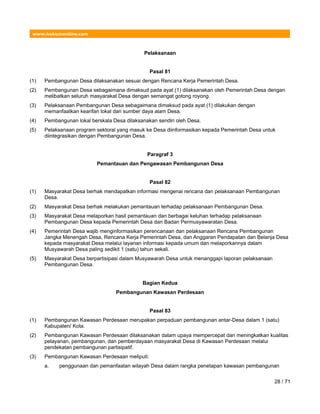 www.hukumonline.com
Pelaksanaan
Pasal 81
(1) Pembangunan Desa dilaksanakan sesuai dengan Rencana Kerja Pemerintah Desa.
(2) Pembangunan Desa sebagaimana dimaksud pada ayat (1) dilaksanakan oleh Pemerintah Desa dengan
melibatkan seluruh masyarakat Desa dengan semangat gotong royong.
(3) Pelaksanaan Pembangunan Desa sebagaimana dimaksud pada ayat (1) dilakukan dengan
memanfaatkan kearifan lokal dan sumber daya alam Desa.
(4) Pembangunan lokal berskala Desa dilaksanakan sendiri oleh Desa.
(5) Pelaksanaan program sektoral yang masuk ke Desa diinformasikan kepada Pemerintah Desa untuk
diintegrasikan dengan Pembangunan Desa.
Paragraf 3
Pemantauan dan Pengawasan Pembangunan Desa
Pasal 82
(1) Masyarakat Desa berhak mendapatkan informasi mengenai rencana dan pelaksanaan Pembangunan
Desa.
(2) Masyarakat Desa berhak melakukan pemantauan terhadap pelaksanaan Pembangunan Desa.
(3) Masyarakat Desa melaporkan hasil pemantauan dan berbagai keluhan terhadap pelaksanaan
Pembangunan Desa kepada Pemerintah Desa dan Badan Permusyawaratan Desa.
(4) Pemerintah Desa wajib menginformasikan perencanaan dan pelaksanaan Rencana Pembangunan
Jangka Menengah Desa, Rencana Kerja Pemerintah Desa, dan Anggaran Pendapatan dan Belanja Desa
kepada masyarakat Desa melalui layanan informasi kepada umum dan melaporkannya dalam
Musyawarah Desa paling sedikit 1 (satu) tahun sekali.
(5) Masyarakat Desa berpartisipasi dalam Musyawarah Desa untuk menanggapi laporan pelaksanaan
Pembangunan Desa.
Bagian Kedua
Pembangunan Kawasan Perdesaan
Pasal 83
(1) Pembangunan Kawasan Perdesaan merupakan perpaduan pembangunan antar-Desa dalam 1 (satu)
Kabupaten/ Kota.
(2) Pembangunan Kawasan Perdesaan dilaksanakan dalam upaya mempercepat dan meningkatkan kualitas
pelayanan, pembangunan, dan pemberdayaan masyarakat Desa di Kawasan Perdesaan melalui
pendekatan pembangunan partisipatif.
(3) Pembangunan Kawasan Perdesaan meliputi:
a. penggunaan dan pemanfaatan wilayah Desa dalam rangka penetapan kawasan pembangunan
28 / 71
 