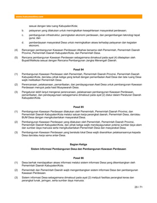www.hukumonline.com
sesuai dengan tata ruang Kabupaten/Kota;
b. pelayanan yang dilakukan untuk meningkatkan kesejahteraan masyarakat perdesaan;
c. pembangunan infrastruktur, peningkatan ekonomi perdesaan, dan pengembangan teknologi tepat
guna; dan
d. pemberdayaan masyarakat Desa untuk meningkatkan akses terhadap pelayanan dan kegiatan
ekonomi.
(4) Rancangan pembangunan Kawasan Perdesaan dibahas bersama oleh Pemerintah, Pemerintah Daerah
Provinsi, Pemerintah Daerah Kabupaten/Kota, dan Pemerintah Desa.
(5) Rencana pembangunan Kawasan Perdesaan sebagaimana dimaksud pada ayat (4) ditetapkan oleh
Bupati/Walikota sesuai dengan Rencana Pembangunan Jangka Menengah Daerah.
Pasal 84
(1) Pembangunan Kawasan Perdesaan oleh Pemerintah, Pemerintah Daerah Provinsi, Pemerintah Daerah
Kabupaten/Kota, dan/atau pihak ketiga yang terkait dengan pemanfaatan Aset Desa dan tata ruang Desa
wajib melibatkan Pemerintah Desa.
(2) Perencanaan, pelaksanaan, pemanfaatan, dan pendayagunaan Aset Desa untuk pembangunan Kawasan
Perdesaan merujuk pada hasil Musyawarah Desa.
(3) Pengaturan lebih lanjut mengenai perencanaan, pelaksanaan pembangunan Kawasan Perdesaan,
pemanfaatan, dan pendayagunaan sebagaimana dimaksud pada ayat (2) diatur dalam Peraturan Daerah
Kabupaten/Kota.
Pasal 85
(1) Pembangunan Kawasan Perdesaan dilakukan oleh Pemerintah, Pemerintah Daerah Provinsi, dan
Pemerintah Daerah Kabupaten/Kota melalui satuan kerja perangkat daerah, Pemerintah Desa, dan/atau
BUM Desa dengan mengikutsertakan masyarakat Desa.
(2) Pembangunan Kawasan Perdesaan yang dilakukan oleh Pemerintah, Pemerintah Daerah Provinsi,
Pemerintah Daerah Kabupaten/Kota, dan pihak ketiga wajib mendayagunakan potensi sumber daya alam
dan sumber daya manusia serta mengikutsertakan Pemerintah Desa dan masyarakat Desa.
(3) Pembangunan Kawasan Perdesaan yang berskala lokal Desa wajib diserahkan pelaksanaannya kepada
Desa dan/atau kerja sama antar-Desa.
Bagian Ketiga
Sistem Informasi Pembangunan Desa dan Pembangunan Kawasan Perdesaan
Pasal 86
(1) Desa berhak mendapatkan akses informasi melalui sistem informasi Desa yang dikembangkan oleh
Pemerintah Daerah Kabupaten/Kota.
(2) Pemerintah dan Pemerintah Daerah wajib mengembangkan sistem informasi Desa dan pembangunan
Kawasan Perdesaan.
(3) Sistem informasi Desa sebagaimana dimaksud pada ayat (2) meliputi fasilitas perangkat keras dan
perangkat lunak, jaringan, serta sumber daya manusia.
29 / 71
 