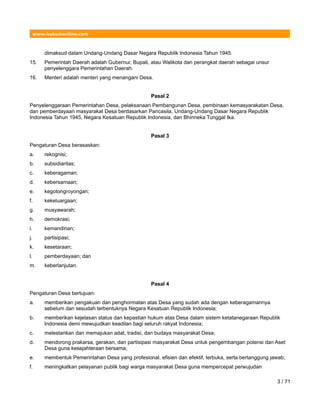 www.hukumonline.com
dimaksud dalam Undang-Undang Dasar Negara Republik Indonesia Tahun 1945.
15. Pemerintah Daerah adalah Gubernur, Bupati, atau Walikota dan perangkat daerah sebagai unsur
penyelenggara Pemerintahan Daerah.
16. Menteri adalah menteri yang menangani Desa.
Pasal 2
Penyelenggaraan Pemerintahan Desa, pelaksanaan Pembangunan Desa, pembinaan kemasyarakatan Desa,
dan pemberdayaan masyarakat Desa berdasarkan Pancasila, Undang-Undang Dasar Negara Republik
Indonesia Tahun 1945, Negara Kesatuan Republik Indonesia, dan Bhinneka Tunggal Ika.
Pasal 3
Pengaturan Desa berasaskan:
a. rekognisi;
b. subsidiaritas;
c. keberagaman;
d. kebersamaan;
e. kegotongroyongan;
f. kekeluargaan;
g. musyawarah;
h. demokrasi;
i. kemandirian;
j. partisipasi;
k. kesetaraan;
l. pemberdayaan; dan
m. keberlanjutan.
Pasal 4
Pengaturan Desa bertujuan:
a. memberikan pengakuan dan penghormatan atas Desa yang sudah ada dengan keberagamannya
sebelum dan sesudah terbentuknya Negara Kesatuan Republik Indonesia;
b. memberikan kejelasan status dan kepastian hukum atas Desa dalam sistem ketatanegaraan Republik
Indonesia demi mewujudkan keadilan bagi seluruh rakyat Indonesia;
c. melestarikan dan memajukan adat, tradisi, dan budaya masyarakat Desa;
d. mendorong prakarsa, gerakan, dan partisipasi masyarakat Desa untuk pengembangan potensi dan Aset
Desa guna kesejahteraan bersama;
e. membentuk Pemerintahan Desa yang profesional, efisien dan efektif, terbuka, serta bertanggung jawab;
f. meningkatkan pelayanan publik bagi warga masyarakat Desa guna mempercepat perwujudan
3 / 71
 