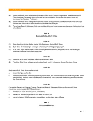 www.hukumonline.com
(4) Sistem informasi Desa sebagaimana dimaksud pada ayat (2) meliputi data Desa, data Pembangunan
Desa, Kawasan Perdesaan, serta informasi lain yang berkaitan dengan Pembangunan Desa dan
pembangunan Kawasan Perdesaan.
(5) Sistem informasi Desa sebagaimana dimaksud pada ayat (2) dikelola oleh Pemerintah Desa dan dapat
diakses oleh masyarakat Desa dan semua pemangku kepentingan.
(6) Pemerintah Daerah Kabupaten/Kota menyediakan informasi perencanaan pembangunan Kabupaten/Kota
untuk Desa.
BAB X
BADAN USAHA MILIK DESA
Pasal 87
(1) Desa dapat mendirikan Badan Usaha Milik Desa yang disebut BUM Desa.
(2) BUM Desa dikelola dengan semangat kekeluargaan dan kegotongroyongan.
(3) BUM Desa dapat menjalankan usaha di bidang ekonomi dan/atau pelayanan umum sesuai dengan
ketentuan peraturan perundang-undangan.
Pasal 88
(1) Pendirian BUM Desa disepakati melalui Musyawarah Desa.
(2) Pendirian BUM Desa sebagaimana dimaksud pada ayat (1) ditetapkan dengan Peraturan Desa.
Pasal 89
Hasil usaha BUM Desa dimanfaatkan untuk:
a. pengembangan usaha; dan
b. Pembangunan Desa, pemberdayaan masyarakat Desa, dan pemberian bantuan untuk masyarakat miskin
melalui hibah, bantuan sosial, dan kegiatan dana bergulir yang ditetapkan dalam Anggaran Pendapatan
dan Belanja Desa.
Pasal 90
Pemerintah, Pemerintah Daerah Provinsi, Pemerintah Daerah Kabupaten/Kota, dan Pemerintah Desa
mendorong perkembangan BUM Desa dengan:
a. memberikan hibah dan/atau akses permodalan;
b. melakukan pendampingan teknis dan akses ke pasar; dan
c. memprioritaskan BUM Desa dalam pengelolaan sumber daya alam di Desa.
BAB XI
KERJASAMA DESA
30 / 71
 