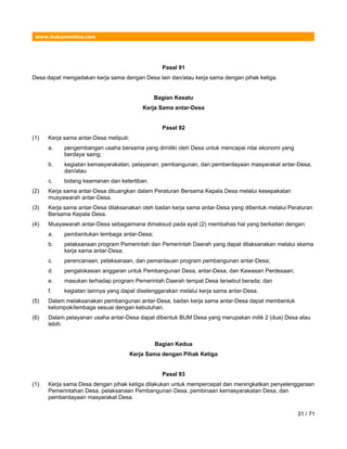 www.hukumonline.com
Pasal 91
Desa dapat mengadakan kerja sama dengan Desa lain dan/atau kerja sama dengan pihak ketiga.
Bagian Kesatu
Kerja Sama antar-Desa
Pasal 92
(1) Kerja sama antar-Desa meliputi:
a. pengembangan usaha bersama yang dimiliki oleh Desa untuk mencapai nilai ekonomi yang
berdaya saing;
b. kegiatan kemasyarakatan, pelayanan, pembangunan, dan pemberdayaan masyarakat antar-Desa;
dan/atau
c. bidang keamanan dan ketertiban.
(2) Kerja sama antar-Desa dituangkan dalam Peraturan Bersama Kepala Desa melalui kesepakatan
musyawarah antar-Desa.
(3) Kerja sama antar-Desa dilaksanakan oleh badan kerja sama antar-Desa yang dibentuk melalui Peraturan
Bersama Kepala Desa.
(4) Musyawarah antar-Desa sebagaimana dimaksud pada ayat (2) membahas hal yang berkaitan dengan:
a. pembentukan lembaga antar-Desa;
b. pelaksanaan program Pemerintah dan Pemerintah Daerah yang dapat dilaksanakan melalui skema
kerja sama antar-Desa;
c. perencanaan, pelaksanaan, dan pemantauan program pembangunan antar-Desa;
d. pengalokasian anggaran untuk Pembangunan Desa, antar-Desa, dan Kawasan Perdesaan;
e. masukan terhadap program Pemerintah Daerah tempat Desa tersebut berada; dan
f. kegiatan lainnya yang dapat diselenggarakan melalui kerja sama antar-Desa.
(5) Dalam melaksanakan pembangunan antar-Desa, badan kerja sama antar-Desa dapat membentuk
kelompok/lembaga sesuai dengan kebutuhan.
(6) Dalam pelayanan usaha antar-Desa dapat dibentuk BUM Desa yang merupakan milik 2 (dua) Desa atau
lebih.
Bagian Kedua
Kerja Sama dengan Pihak Ketiga
Pasal 93
(1) Kerja sama Desa dengan pihak ketiga dilakukan untuk mempercepat dan meningkatkan penyelenggaraan
Pemerintahan Desa, pelaksanaan Pembangunan Desa, pembinaan kemasyarakatan Desa, dan
pemberdayaan masyarakat Desa.
31 / 71
 