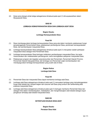 www.hukumonline.com
(2) Kerja sama dengan pihak ketiga sebagaimana dimaksud pada ayat (1) dimusyawarahkan dalam
Musyawarah Desa.
BAB XII
LEMBAGA KEMASYARAKATAN DESA DAN LEMBAGA ADAT DESA
Bagian Kesatu
Lembaga Kemasyarakatan Desa
Pasal 94
(1) Desa mendayagunakan lembaga kemasyarakatan Desa yang ada dalam membantu pelaksanaan fungsi
penyelenggaraan Pemerintahan Desa, pelaksanaan pembangunan Desa, pembinaan kemasyarakatan
Desa, dan pemberdayaan masyarakat Desa.
(2) Lembaga kemasyarakatan Desa sebagaimana dimaksud pada ayat (1) merupakan wadah partisipasi
masyarakat Desa sebagai mitra Pemerintah Desa.
(3) Lembaga kemasyarakatan Desa bertugas melakukan pemberdayaan masyarakat Desa, ikut serta
merencanakan dan melaksanakan pembangunan, serta meningkatkan pelayanan masyarakat Desa.
(4) Pelaksanaan program dan kegiatan yang bersumber dari Pemerintah, Pemerintah Daerah Provinsi,
Pemerintah Daerah Kabupaten/Kota, dan lembaga non-Pemerintah wajib memberdayakan dan
mendayagunakan lembaga kemasyarakatan yang sudah ada di Desa.
Bagian Kedua
Lembaga Adat Desa
Pasal 95
(1) Pemerintah Desa dan masyarakat Desa dapat membentuk lembaga adat Desa.
(2) Lembaga adat Desa sebagaimana dimaksud pada ayat (1) merupakan lembaga yang menyelenggarakan
fungsi adat istiadat dan menjadi bagian dari susunan asli Desa yang tumbuh dan berkembang atas
prakarsa masyarakat Desa.
(3) Lembaga adat Desa sebagaimana dimaksud pada ayat (1) bertugas membantu Pemerintah Desa dan
sebagai mitra dalam memberdayakan, melestarikan, dan mengembangkan adat istiadat sebagai wujud
pengakuan terhadap adat istiadat masyarakat Desa.
BAB XIII
KETENTUAN KHUSUS DESA ADAT
Bagian Kesatu
Penataan Desa Adat
32 / 71
 