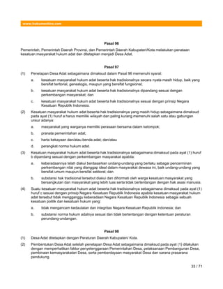 www.hukumonline.com
Pasal 96
Pemerintah, Pemerintah Daerah Provinsi, dan Pemerintah Daerah Kabupaten/Kota melakukan penataan
kesatuan masyarakat hukum adat dan ditetapkan menjadi Desa Adat.
Pasal 97
(1) Penetapan Desa Adat sebagaimana dimaksud dalam Pasal 96 memenuhi syarat:
a. kesatuan masyarakat hukum adat beserta hak tradisionalnya secara nyata masih hidup, baik yang
bersifat teritorial, genealogis, maupun yang bersifat fungsional;
b. kesatuan masyarakat hukum adat beserta hak tradisionalnya dipandang sesuai dengan
perkembangan masyarakat; dan
c. kesatuan masyarakat hukum adat beserta hak tradisionalnya sesuai dengan prinsip Negara
Kesatuan Republik Indonesia.
(2) Kesatuan masyarakat hukum adat beserta hak tradisionalnya yang masih hidup sebagaimana dimaksud
pada ayat (1) huruf a harus memiliki wilayah dan paling kurang memenuhi salah satu atau gabungan
unsur adanya:
a. masyarakat yang warganya memiliki perasaan bersama dalam kelompok;
b. pranata pemerintahan adat;
c. harta kekayaan dan/atau benda adat; dan/atau
d. perangkat norma hukum adat.
(3) Kesatuan masyarakat hukum adat beserta hak tradisionalnya sebagaimana dimaksud pada ayat (1) huruf
b dipandang sesuai dengan perkembangan masyarakat apabila:
a. keberadaannya telah diakui berdasarkan undang-undang yang berlaku sebagai pencerminan
perkembangan nilai yang dianggap ideal dalam masyarakat dewasa ini, baik undang-undang yang
bersifat umum maupun bersifat sektoral; dan
b. substansi hak tradisional tersebut diakui dan dihormati oleh warga kesatuan masyarakat yang
bersangkutan dan masyarakat yang lebih luas serta tidak bertentangan dengan hak asasi manusia.
(4) Suatu kesatuan masyarakat hukum adat beserta hak tradisionalnya sebagaimana dimaksud pada ayat (1)
huruf c sesuai dengan prinsip Negara Kesatuan Republik Indonesia apabila kesatuan masyarakat hukum
adat tersebut tidak mengganggu keberadaan Negara Kesatuan Republik lndonesia sebagai sebuah
kesatuan politik dan kesatuan hukum yang:
a. tidak mengancam kedaulatan dan integritas Negara Kesatuan Republik lndonesia; dan
b. substansi norma hukum adatnya sesuai dan tidak bertentangan dengan ketentuan peraturan
perundang-undangan.
Pasal 98
(1) Desa Adat ditetapkan dengan Peraturan Daerah Kabupaten/ Kota.
(2) Pembentukan Desa Adat setelah penetapan Desa Adat sebagaimana dimaksud pada ayat (1) dilakukan
dengan memperhatikan faktor penyelenggaraan Pemerintahan Desa, pelaksanaan Pembangunan Desa,
pembinaan kemasyarakatan Desa, serta pemberdayaan masyarakat Desa dan sarana prasarana
pendukung.
33 / 71
 