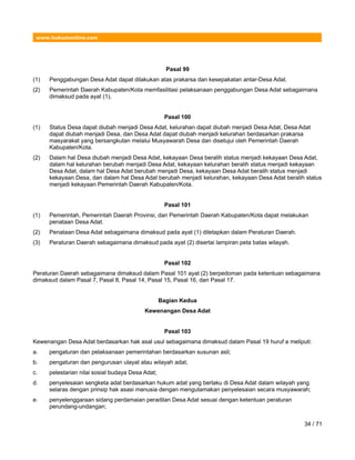 www.hukumonline.com
Pasal 99
(1) Penggabungan Desa Adat dapat dilakukan atas prakarsa dan kesepakatan antar-Desa Adat.
(2) Pemerintah Daerah Kabupaten/Kota memfasilitasi pelaksanaan penggabungan Desa Adat sebagaimana
dimaksud pada ayat (1).
Pasal 100
(1) Status Desa dapat diubah menjadi Desa Adat, kelurahan dapat diubah menjadi Desa Adat, Desa Adat
dapat diubah menjadi Desa, dan Desa Adat dapat diubah menjadi kelurahan berdasarkan prakarsa
masyarakat yang bersangkutan melalui Musyawarah Desa dan disetujui oleh Pemerintah Daerah
Kabupaten/Kota.
(2) Dalam hal Desa diubah menjadi Desa Adat, kekayaan Desa beralih status menjadi kekayaan Desa Adat,
dalam hal kelurahan berubah menjadi Desa Adat, kekayaan kelurahan beralih status menjadi kekayaan
Desa Adat, dalam hal Desa Adat berubah menjadi Desa, kekayaan Desa Adat beralih status menjadi
kekayaan Desa, dan dalam hal Desa Adat berubah menjadi kelurahan, kekayaan Desa Adat beralih status
menjadi kekayaan Pemerintah Daerah Kabupaten/Kota.
Pasal 101
(1) Pemerintah, Pemerintah Daerah Provinsi, dan Pemerintah Daerah Kabupaten/Kota dapat melakukan
penataan Desa Adat.
(2) Penataan Desa Adat sebagaimana dimaksud pada ayat (1) ditetapkan dalam Peraturan Daerah.
(3) Peraturan Daerah sebagaimana dimaksud pada ayat (2) disertai lampiran peta batas wilayah.
Pasal 102
Peraturan Daerah sebagaimana dimaksud dalam Pasal 101 ayat (2) berpedoman pada ketentuan sebagaimana
dimaksud dalam Pasal 7, Pasal 8, Pasal 14, Pasal 15, Pasal 16, dan Pasal 17.
Bagian Kedua
Kewenangan Desa Adat
Pasal 103
Kewenangan Desa Adat berdasarkan hak asal usul sebagaimana dimaksud dalam Pasal 19 huruf a meliputi:
a. pengaturan dan pelaksanaan pemerintahan berdasarkan susunan asli;
b. pengaturan dan pengurusan ulayat atau wilayah adat;
c. pelestarian nilai sosial budaya Desa Adat;
d. penyelesaian sengketa adat berdasarkan hukum adat yang berlaku di Desa Adat dalam wilayah yang
selaras dengan prinsip hak asasi manusia dengan mengutamakan penyelesaian secara musyawarah;
e. penyelenggaraan sidang perdamaian peradilan Desa Adat sesuai dengan ketentuan peraturan
perundang-undangan;
34 / 71
 