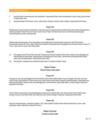 www.hukumonline.com
f. pemeliharaan ketenteraman dan ketertiban masyarakat Desa Adat berdasarkan hukum adat yang berlaku
di Desa Adat; dan
g. pengembangan kehidupan hukum adat sesuai dengan kondisi sosial budaya masyarakat Desa Adat.
Pasal 104
Pelaksanaan kewenangan berdasarkan hak asal usul dan kewenangan berskala lokal Desa Adat sebagaimana
dimaksud dalam Pasal 19 huruf a dan huruf b serta Pasal 103 diatur dan diurus oleh Desa Adat dengan
memperhatikan prinsip keberagaman.
Pasal 105
Pelaksanaan kewenangan yang ditugaskan dan pelaksanaan kewenangan tugas lain dari Pemerintah,
Pemerintah Daerah Provinsi, atau Pemerintah Daerah Kabupaten/Kota sebagaimana dimaksud dalam Pasal 19
huruf c dan huruf d diurus oleh Desa Adat.
Pasal 106
(1) Penugasan dari Pemerintah dan/atau Pemerintah Daerah kepada Desa Adat meliputi penyelenggaraan
Pemerintahan Desa Adat, pelaksanaan Pembangunan Desa Adat, pembinaan kemasyarakatan Desa
Adat, dan pemberdayaan masyarakat Desa Adat.
(2) Penugasan sebagaimana dimaksud pada ayat (1) disertai dengan biaya.
Bagian Ketiga
Pemerintahan Desa Adat
Pasal 107
Pengaturan dan penyelenggaraan Pemerintahan Desa Adat dilaksanakan sesuai dengan hak asal usul dan
hukum adat yang berlaku di Desa Adat yang masih hidup serta sesuai dengan perkembangan masyarakat dan
tidak bertentangan dengan asas penyelenggaraan Pemerintahan Desa Adat dalam prinsip Negara Kesatuan
Republik Indonesia.
Pasal 108
Pemerintahan Desa Adat menyelenggarakan fungsi permusyawaratan dan Musyawarah Desa Adat sesuai
dengan susunan asli Desa Adat atau dibentuk baru sesuai dengan prakarsa masyarakat Desa Adat.
Pasal 109
Susunan kelembagaan, pengisian jabatan, dan masa jabatan Kepala Desa Adat berdasarkan hukum adat
ditetapkan dalam peraturan daerah Provinsi.
Bagian Keempat
Peraturan Desa Adat
35 / 71
 
