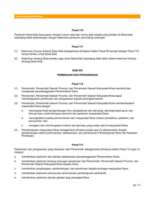 www.hukumonline.com
Pasal 110
Peraturan Desa Adat disesuaikan dengan hukum adat dan norma adat istiadat yang berlaku di Desa Adat
sepanjang tidak bertentangan dengan ketentuan peraturan perundang-undangan.
Pasal 111
(1) Ketentuan khusus tentang Desa Adat sebagaimana dimaksud dalam Pasal 96 sampai dengan Pasal 110
hanya berlaku untuk Desa Adat.
(2) Ketentuan tentang Desa berlaku juga untuk Desa Adat sepanjang tidak diatur dalam ketentuan khusus
tentang Desa Adat.
BAB XIV
PEMBINAAN DAN PENGAWASAN
Pasal 112
(1) Pemerintah, Pemerintah Daerah Provinsi, dan Pemerintah Daerah Kabupaten/Kota membina dan
mengawasi penyelenggaraan Pemerintahan Desa.
(2) Pemerintah, Pemerintah Daerah Provinsi, dan Pemerintah Daerah Kabupaten/Kota dapat
mendelegasikan pembinaan dan pengawasan kepada perangkat daerah.
(3) Pemerintah, Pemerintah Daerah Provinsi, dan Pemerintah Daerah Kabupaten/Kota memberdayakan
masyarakat Desa dengan:
a. menerapkanhasil pengembangan ilmu pengetahuan dan teknologi, teknologi tepat guna, dan
temuan baru untuk kemajuan ekonomi dan pertanian masyarakat Desa;
b. meningkatkan kualitas pemerintahan dan masyarakat Desa melalui pendidikan, pelatihan, dan
penyuluhan; dan
c. mengakui dan memfungsikan institusi asli dan/atau yang sudah ada di masyarakat Desa.
(4) Pemberdayaan masyarakat Desa sebagaimana dimaksud pada ayat (3) dilaksanakan dengan
pendampingan dalam perencanaan, pelaksanaan, dan pemantauan Pembangunan Desa dan Kawasan
Perdesaan.
Pasal 113
Pembinaan dan pengawasan yang dilakukan oleh Pemerintah sebagaimana dimaksud dalam Pasal 112 ayat (1)
meliputi:
a. memberikan pedoman dan standar pelaksanaan penyelenggaraan Pemerintahan Desa;
b. memberikan pedoman tentang dukungan pendanaan dari Pemerintah, Pemerintah Daerah Provinsi, dan
Pemerintah Daerah Kabupaten/Kota kepada Desa;
c. memberikan penghargaan, pembimbingan, dan pembinaan kepada lembaga masyarakat Desa;
d. memberikan pedoman penyusunan perencanaan pembangunan partisipatif;
e. memberikan pedoman standar jabatan bagi perangkat Desa;
36 / 71
 