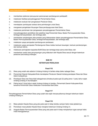 www.hukumonline.com
c. memberikan pedoman penyusunan perencanaan pembangunan partisipatif;
d. melakukan fasilitasi penyelenggaraan Pemerintahan Desa;
e. melakukan evaluasi dan pengawasan Peraturan Desa;
f. menetapkan pembiayaan alokasi dana perimbangan untuk Desa;
g. mengawasi pengelolaan Keuangan Desa pendayagunaan Aset Desa;
h. melakukan pembinaan dan pengawasan penyelenggaraan Pemerintahan Desa;
i. menyelenggarakan pendidikan dan pelatihan bagi Pemerintah Desa, Badan Permusyawaratan Desa,
lembaga kemasyarakatan, dan lembaga adat;
j. memberikan penghargaan atas prestasi yang dilaksanakan dalam penyelenggaraan Pemerintahan Desa,
Badan Permusyawaratan Desa, lembaga kemasyarakatan, dan lembaga adat;
k. melakukan upaya percepatan pembangunan perdesaan;
l. melakukan upaya percepatan Pembangunan Desa melalui bantuan keuangan, bantuan pendampingan,
dan bantuan teknis;
m. melakukan peningkatan kapasitas BUM Desa dan lembaga kerja sama antar-Desa; dan
n. memberikan sanksi atas penyimpangan yang dilakukan oleh Kepala Desa sesuai dengan ketentuan
peraturan perundang-undangan.
BAB XV
KETENTUAN PERALIHAN
Pasal 116
(1) Desa yang sudah ada sebelum Undang-Undang ini berlaku tetap diakui sebagai Desa.
(2) Pemerintah Daerah Kabupaten/Kota menetapkan Peraturan Daerah tentang penetapan Desa dan Desa
Adat di wilayahnya.
(3) Penetapan Desa dan Desa Adat sebagaimana dimaksud pada ayat (2) paling lama 1 (satu) tahun sejak
Undang-Undang ini diundangkan.
(4) Paling lama 2 (dua) tahun sejak Undang-Undang ini berlaku, Pemerintah Daerah Kabupaten/Kota
bersama Pemerintah Desa melakukan inventarisasi Aset Desa.
Pasal 117
Penyelenggaraan Pemerintahan Desa yang sudah ada wajib menyesuaikannya dengan ketentuan dalam
Undang-Undang ini.
Pasal 118
(1) Masa jabatan Kepala Desa yang ada pada saat ini tetap berlaku sampai habis masa jabatannya.
(2) Periodisasi masa jabatan Kepala Desa mengikuti ketentuan Undang-Undang ini.
(3) Anggota Badan Permusyawaratan Desa yang ada pada saat ini tetap menjalankan tugas sampai habis
masa keanggotaanya.
38 / 71
 