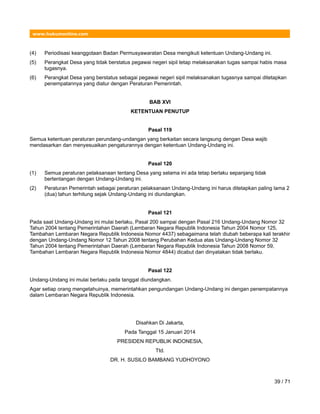 www.hukumonline.com
(4) Periodisasi keanggotaan Badan Permusyawaratan Desa mengikuti ketentuan Undang-Undang ini.
(5) Perangkat Desa yang tidak berstatus pegawai negeri sipil tetap melaksanakan tugas sampai habis masa
tugasnya.
(6) Perangkat Desa yang berstatus sebagai pegawai negeri sipil melaksanakan tugasnya sampai ditetapkan
penempatannya yang diatur dengan Peraturan Pemerintah.
BAB XVI
KETENTUAN PENUTUP
Pasal 119
Semua ketentuan peraturan perundang-undangan yang berkaitan secara langsung dengan Desa wajib
mendasarkan dan menyesuaikan pengaturannya dengan ketentuan Undang-Undang ini.
Pasal 120
(1) Semua peraturan pelaksanaan tentang Desa yang selama ini ada tetap berlaku sepanjang tidak
bertentangan dengan Undang-Undang ini.
(2) Peraturan Pemerintah sebagai peraturan pelaksanaan Undang-Undang ini harus ditetapkan paling lama 2
(dua) tahun terhitung sejak Undang-Undang ini diundangkan.
Pasal 121
Pada saat Undang-Undang ini mulai berlaku, Pasal 200 sampai dengan Pasal 216 Undang-Undang Nomor 32
Tahun 2004 tentang Pemerintahan Daerah (Lembaran Negara Republik Indonesia Tahun 2004 Nomor 125,
Tambahan Lembaran Negara Republik Indonesia Nomor 4437) sebagaimana telah diubah beberapa kali terakhir
dengan Undang-Undang Nomor 12 Tahun 2008 tentang Perubahan Kedua atas Undang-Undang Nomor 32
Tahun 2004 tentang Pemerintahan Daerah (Lembaran Negara Republik Indonesia Tahun 2008 Nomor 59,
Tambahan Lembaran Negara Republik Indonesia Nomor 4844) dicabut dan dinyatakan tidak berlaku.
Pasal 122
Undang-Undang ini mulai berlaku pada tanggal diundangkan.
Agar setiap orang mengetahuinya, memerintahkan pengundangan Undang-Undang ini dengan penempatannya
dalam Lembaran Negara Republik Indonesia.
Disahkan Di Jakarta,
Pada Tanggal 15 Januari 2014
PRESIDEN REPUBLIK INDONESIA,
Ttd.
DR. H. SUSILO BAMBANG YUDHOYONO
39 / 71
 
