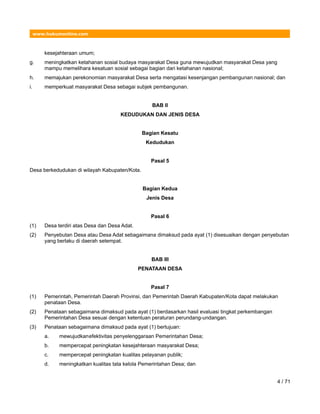 www.hukumonline.com
kesejahteraan umum;
g. meningkatkan ketahanan sosial budaya masyarakat Desa guna mewujudkan masyarakat Desa yang
mampu memelihara kesatuan sosial sebagai bagian dari ketahanan nasional;
h. memajukan perekonomian masyarakat Desa serta mengatasi kesenjangan pembangunan nasional; dan
i. memperkuat masyarakat Desa sebagai subjek pembangunan.
BAB II
KEDUDUKAN DAN JENIS DESA
Bagian Kesatu
Kedudukan
Pasal 5
Desa berkedudukan di wilayah Kabupaten/Kota.
Bagian Kedua
Jenis Desa
Pasal 6
(1) Desa terdiri atas Desa dan Desa Adat.
(2) Penyebutan Desa atau Desa Adat sebagaimana dimaksud pada ayat (1) disesuaikan dengan penyebutan
yang berlaku di daerah setempat.
BAB III
PENATAAN DESA
Pasal 7
(1) Pemerintah, Pemerintah Daerah Provinsi, dan Pemerintah Daerah Kabupaten/Kota dapat melakukan
penataan Desa.
(2) Penataan sebagaimana dimaksud pada ayat (1) berdasarkan hasil evaluasi tingkat perkembangan
Pemerintahan Desa sesuai dengan ketentuan peraturan perundang-undangan.
(3) Penataan sebagaimana dimaksud pada ayat (1) bertujuan:
a. mewujudkanefektivitas penyelenggaraan Pemerintahan Desa;
b. mempercepat peningkatan kesejahteraan masyarakat Desa;
c. mempercepat peningkatan kualitas pelayanan publik;
d. meningkatkan kualitas tata kelola Pemerintahan Desa; dan
4 / 71
 