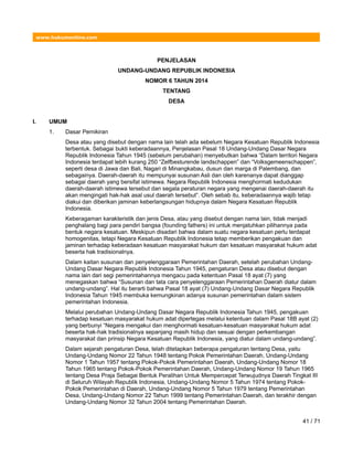 www.hukumonline.com
PENJELASAN
UNDANG-UNDANG REPUBLIK INDONESIA
NOMOR 6 TAHUN 2014
TENTANG
DESA
I. UMUM
1. Dasar Pemikiran
Desa atau yang disebut dengan nama lain telah ada sebelum Negara Kesatuan Republik Indonesia
terbentuk. Sebagai bukti keberadaannya, Penjelasan Pasal 18 Undang-Undang Dasar Negara
Republik Indonesia Tahun 1945 (sebelum perubahan) menyebutkan bahwa “Dalam territori Negara
Indonesia terdapat lebih kurang 250 “Zelfbesturende landschappen” dan “Volksgemeenschappen”,
seperti desa di Jawa dan Bali, Nagari di Minangkabau, dusun dan marga di Palembang, dan
sebagainya. Daerah-daerah itu mempunyai susunan Asli dan oleh karenanya dapat dianggap
sebagai daerah yang bersifat istimewa. Negara Republik Indonesia menghormati kedudukan
daerah-daerah istimewa tersebut dan segala peraturan negara yang mengenai daerah-daerah itu
akan mengingati hak-hak asal usul daerah tersebut”. Oleh sebab itu, keberadaannya wajib tetap
diakui dan diberikan jaminan keberlangsungan hidupnya dalam Negara Kesatuan Republik
Indonesia.
Keberagaman karakteristik dan jenis Desa, atau yang disebut dengan nama lain, tidak menjadi
penghalang bagi para pendiri bangsa (founding fathers) ini untuk menjatuhkan pilihannya pada
bentuk negara kesatuan. Meskipun disadari bahwa dalam suatu negara kesatuan perlu terdapat
homogenitas, tetapi Negara Kesatuan Republik Indonesia tetap memberikan pengakuan dan
jaminan terhadap keberadaan kesatuan masyarakat hukum dan kesatuan masyarakat hukum adat
beserta hak tradisionalnya.
Dalam kaitan susunan dan penyelenggaraan Pemerintahan Daerah, setelah perubahan Undang-
Undang Dasar Negara Republik Indonesia Tahun 1945, pengaturan Desa atau disebut dengan
nama lain dari segi pemerintahannya mengacu pada ketentuan Pasal 18 ayat (7) yang
menegaskan bahwa “Susunan dan tata cara penyelenggaraan Pemerintahan Daerah diatur dalam
undang-undang”. Hal itu berarti bahwa Pasal 18 ayat (7) Undang-Undang Dasar Negara Republik
Indonesia Tahun 1945 membuka kemungkinan adanya susunan pemerintahan dalam sistem
pemerintahan Indonesia.
Melalui perubahan Undang-Undang Dasar Negara Republik Indonesia Tahun 1945, pengakuan
terhadap kesatuan masyarakat hukum adat dipertegas melalui ketentuan dalam Pasal 18B ayat (2)
yang berbunyi “Negara mengakui dan menghormati kesatuan-kesatuan masyarakat hukum adat
beserta hak-hak tradisionalnya sepanjang masih hidup dan sesuai dengan perkembangan
masyarakat dan prinsip Negara Kesatuan Republik Indonesia, yang diatur dalam undang-undang”.
Dalam sejarah pengaturan Desa, telah ditetapkan beberapa pengaturan tentang Desa, yaitu
Undang-Undang Nomor 22 Tahun 1948 tentang Pokok Pemerintahan Daerah, Undang-Undang
Nomor 1 Tahun 1957 tentang Pokok-Pokok Pemerintahan Daerah, Undang-Undang Nomor 18
Tahun 1965 tentang Pokok-Pokok Pemerintahan Daerah, Undang-Undang Nomor 19 Tahun 1965
tentang Desa Praja Sebagai Bentuk Peralihan Untuk Mempercepat Terwujudnya Daerah Tingkat III
di Seluruh Wilayah Republik Indonesia, Undang-Undang Nomor 5 Tahun 1974 tentang Pokok-
Pokok Pemerintahan di Daerah, Undang-Undang Nomor 5 Tahun 1979 tentang Pemerintahan
Desa, Undang-Undang Nomor 22 Tahun 1999 tentang Pemerintahan Daerah, dan terakhir dengan
Undang-Undang Nomor 32 Tahun 2004 tentang Pemerintahan Daerah.
41 / 71
 