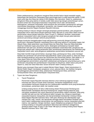 www.hukumonline.com
Dalam pelaksanaannya, pengaturan mengenai Desa tersebut belum dapat mewadahi segala
kepentingan dan kebutuhan masyarakat Desa yang hingga saat ini sudah berjumlah sekitar 73.000
(tujuh puluh tiga ribu) Desa dan sekitar 8.000 (delapan ribu) kelurahan. Selain itu, pelaksanaan
pengaturan Desa yang selama ini berlaku sudah tidak sesuai lagi dengan perkembangan zaman,
terutama antara lain menyangkut kedudukan masyarakat hukum adat, demokratisasi,
keberagaman, partisipasi masyarakat, serta kemajuan dan pemerataan pembangunan sehingga
menimbulkan kesenjangan antarwilayah, kemiskinan, dan masalah sosial budaya yang dapat
mengganggu keutuhan Negara Kesatuan Republik Indonesia.
Undang-Undang ini disusun dengan semangat penerapan amanat konstitusi, yaitu pengaturan
masyarakat hukum adat sesuai dengan ketentuan Pasal 18B ayat (2) untuk diatur dalam susunan
pemerintahan sesuai dengan ketentuan Pasal 18 ayat (7). Walaupun demikian, kewenangan
kesatuan masyarakat hukum adat mengenai pengaturan hak ulayat merujuk pada ketentuan
peraturan perundang-undangan sektoral yang berkaitan.
Dengan konstruksi menggabungkan fungsi self-governing community dengan local self
government, diharapkan kesatuan masyarakat hukum adat yang selama ini merupakan bagian dari
wilayah Desa, ditata sedemikian rupa menjadi Desa dan Desa Adat. Desa dan Desa Adat pada
dasarnya melakukan tugas yang hampir sama. Sedangkan perbedaannya hanyalah dalam
pelaksanaan hak asal¬usul, terutama menyangkut pelestarian sosial Desa Adat, pengaturan dan
pengurusan wilayah adat, sidang perdamaian adat, pemeliharaan ketenteraman dan ketertiban bagi
masyarakat hukum adat, serta pengaturan pelaksanaan pemerintahan berdasarkan susunan asli.
Desa Adat memiliki fungsi pemerintahan, keuangan Desa, pembangunan Desa, serta mendapat
fasilitasi dan pembinaan dari pemerintah Kabupaten/Kota. Dalam posisi seperti ini, Desa dan Desa
Adat mendapat perlakuan yang sama dari Pemerintah dan Pemerintah Daerah. Oleh sebab itu, di
masa depan Desa dan Desa Adat dapat melakukan perubahan wajah Desa dan tata kelola
penyelenggaraan pemerintahan yang efektif, pelaksanaan pembangunan yang berdaya guna, serta
pembinaan masyarakat dan pemberdayaan masyarakat di wilayahnya. Dalam status yang sama
seperti itu, Desa dan Desa Adat diatur secara tersendiri dalam Undang-Undang ini.
Menteri yang menangani Desa saat ini adalah Menteri Dalam Negeri. Dalam kedududukan ini
Menteri Dalam Negeri menetapkan pengaturan umum, petunjuk teknis, dan fasilitasi mengenai
penyelenggaraan pemerintahan Desa, pelaksanaan Pembangunan Desa, pembinaan
kemasyarakatan Desa, dan pemberdayaan masyarakat Desa.
2. Tujuan dan Asas Pengaturan
a. Tujuan Pengaturan
Pemerintah negara Republik Indonesia dibentuk untuk melindungi segenap bangsa
Indonesia dan seluruh tumpah darah Indonesia, memajukan kesejahteraan umum,
mencerdaskan kehidupan bangsa dan ikut melaksanakan ketertiban dunia yang berdasarkan
kemerdekaan, perdamaian abadi, dan keadilan sosial.
Undang-Undang Nomor 25 Tahun 2004 tentang Sistem Perencanaan Pembangunan
Nasional telah menetapkan Rencana Pembangunan Jangka Panjang Nasional yang
merupakan penjabaran dari tujuan dibentuknya pemerintahan negara Indonesia. Desa yang
memiliki hak asal usul dan hak tradisional dalam mengatur dan mengurus kepentingan
masyarakat berperan mewujudkan cita-cita kemerdekaan berdasarkan Undang-Undang
Dasar Negara Republik Indonesia Tahun 1945 perlu dilindungi dan diberdayakan agar
menjadi kuat, maju, mandiri, dan demokratis sehingga dapat menciptakan landasan yang
kukuh dalam melaksanakan pemerintahan dan pembangunan menuju masyarakat yang adil,
makmur, dan sejahtera. Dengan demikian, tujuan ditetapkannya pengaturan Desa dalam
Undang-Undang ini merupakan penjabaran lebih lanjut dari ketentuan sebagaimana
dimaksud dalam Pasal 18 ayat (7) dan Pasal 18B ayat (2) Undang-Undang Dasar Negara
Republik Indonesia Tahun 1945, yaitu:
42 / 71
 