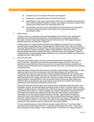 www.hukumonline.com
10) partisipasi, yaitu turut berperan aktif dalam suatu kegiatan;
11) kesetaraan, yaitu kesamaan dalam kedudukan dan peran;
12) pemberdayaan, yaitu upaya meningkatkan taraf hidup dan kesejahteraan masyarakat
Desa melalui penetapan kebijakan, program, dan kegiatan yang sesuai dengan esensi
masalah dan prioritas kebutuhan masyarakat Desa; dan
13) keberlanjutan, yaitu suatu proses yang dilakukan secara terkoordinasi, terintegrasi,
dan berkesinambungan dalam merencanakan dan melaksanakan program
pembangunan Desa.
3. Materi Muatan
Undang-Undang ini menegaskan bahwa penyelenggaraan Pemerintahan Desa, pelaksanaan
pembangunan, pembinaan kemasyarakatan, dan pemberdayaan masyarakat berdasarkan
Pancasila, Undang-Undang Dasar Negara Republik Indonesia Tahun 1945, Negara Kesatuan
Republik Indonesia, dan Bhinneka Tunggal Ika.
Undang-Undang ini mengatur materi mengenai Asas Pengaturan, Kedudukan dan Jenis Desa,
Penataan Desa, Kewenangan Desa, Penyelenggaraan Pemerintahan Desa, Hak dan Kewajiban
Desa dan Masyarakat Desa, Peraturan Desa, Keuangan Desa dan Aset Desa, Pembangunan Desa
dan Pembangunan Kawasan Perdesaan, Badan Usaha Milik Desa, Kerja Sama Desa, Lembaga
Kemasyarakatan Desa dan Lembaga Adat Desa, serta Pembinaan dan Pengawasan. Selain itu,
Undang-Undang ini juga mengatur dengan ketentuan khusus yang hanya berlaku untuk Desa Adat
sebagaimana diatur dalam Bab XIII.
4. Desa dan Desa Adat
Desa atau yang disebut dengan nama lain mempunyai karakteristik yang berlaku umum untuk
seluruh Indonesia, sedangkan Desa Adat atau yang disebut dengan nama lain mempunyai
karakteristik yang berbeda dari Desa pada umumnya, terutama karena kuatnya pengaruh adat
terhadap sistem pemerintahan lokal, pengelolaan sumber daya lokal, dan kehidupan sosial budaya
masyarakat Desa.
Desa Adat pada prinsipnya merupakan warisan organisasi kepemerintahan masyarakat lokal yang
dipelihara secara turun-temurun yang tetap diakui dan diperjuangkan oleh pemimpin dan
masyarakat Desa Adat agar dapat berfungsi mengembangkan kesejahteraan dan identitas sosial
budaya lokal. Desa Adat memiliki hak asal usul yang lebih dominan daripada hak asal usul Desa
sejak Desa Adat itu lahir sebagai komunitas asli yang ada di tengah masyarakat. Desa Adat adalah
sebuah kesatuan masyarakat hukum adat yang secara historis mempunyai batas wilayah dan
identitas budaya yang terbentuk atas dasar teritorial yang berwenang mengatur dan mengurus
kepentingan masyarakat Desa berdasarkan hak asal usul.
Pada dasarnya kesatuan masyarakat hukum adat terbentuk berdasarkan tiga prinsip dasar, yaitu
genealogis, teritorial, dan/atau gabungan genealogis dengan teritorial. Yang diatur dalam Undang-
Undang ini adalah kesatuan masyarakat hukum adat yang merupakan gabungan antara genealogis
dan teritorial. Dalam kaitan itu, negara mengakui dan menghormati kesatuan masyarakat hukum
adat beserta hak tradisionalnya sepanjang masih hidup dan sesuai dengan perkembangan
masyarakat dan prinsip Negara Kesatuan Republik Indonesia. Implementasi dari kesatuan
masyarakat hukum adat tersebut telah ada dan hidup di wilayah Negara Kesatuan Republik
Indonesia, seperti huta/nagori di Sumatera Utara, gampong di Aceh, nagari di Minangkabau, marga
di Sumatera bagian selatan, tiuh atau pekon di Lampung, desa pakraman/desa adat di Bali,
lembang di Toraja, banua dan wanua di Kalimantan, dan negeri di Maluku.
Di dalam perkembangannya, Desa Adat telah berubah menjadi lebih dari 1 (satu) Desa Adat; 1
(satu) Desa Adat menjadi Desa; lebih dari 1 (satu) Desa Adat menjadi Desa; atau 1 (satu) Desa
Adat yang juga berfungsi sebagai 1 (satu) Desa/kelurahan. Oleh karena itu, Undang-Undang ini
44 / 71
 