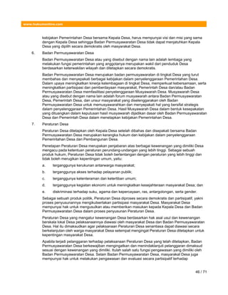 www.hukumonline.com
kebijakan Pemerintahan Desa bersama Kepala Desa, harus mempunyai visi dan misi yang sama
dengan Kepala Desa sehingga Badan Permusyawaratan Desa tidak dapat menjatuhkan Kepala
Desa yang dipilih secara demokratis oleh masyarakat Desa.
6. Badan Permusyawaratan Desa
Badan Permusyawaratan Desa atau yang disebut dengan nama lain adalah lembaga yang
melakukan fungsi pemerintahan yang anggotanya merupakan wakil dari penduduk Desa
berdasarkan keterwakilan wilayah dan ditetapkan secara demokratis.
Badan Permusyawaratan Desa merupakan badan permusyawaratan di tingkat Desa yang turut
membahas dan menyepakati berbagai kebijakan dalam penyelenggaraan Pemerintahan Desa.
Dalam upaya meningkatkan kinerja kelembagaan di tingkat Desa, memperkuat kebersamaan, serta
meningkatkan partisipasi dan pemberdayaan masyarakat, Pemerintah Desa dan/atau Badan
Permusyawaratan Desa memfasilitasi penyelenggaraan Musyawarah Desa. Musyawarah Desa
atau yang disebut dengan nama lain adalah forum musyawarah antara Badan Permusyawaratan
Desa, Pemerintah Desa, dan unsur masyarakat yang diselenggarakan oleh Badan
Permusyawaratan Desa untuk memusyawarahkan dan menyepakati hal yang bersifat strategis
dalam penyelenggaraan Pemerintahan Desa. Hasil Musyawarah Desa dalam bentuk kesepakatan
yang dituangkan dalam keputusan hasil musyawarah dijadikan dasar oleh Badan Permusyawaratan
Desa dan Pemerintah Desa dalam menetapkan kebijakan Pemerintahan Desa.
7. Peraturan Desa
Peraturan Desa ditetapkan oleh Kepala Desa setelah dibahas dan disepakati bersama Badan
Permusyawaratan Desa merupakan kerangka hukum dan kebijakan dalam penyelenggaraan
Pemerintahan Desa dan Pembangunan Desa.
Penetapan Peraturan Desa merupakan penjabaran atas berbagai kewenangan yang dimiliki Desa
mengacu pada ketentuan peraturan perundang-undangan yang lebih tinggi. Sebagai sebuah
produk hukum, Peraturan Desa tidak boleh bertentangan dengan peraturan yang lebih tinggi dan
tidak boleh merugikan kepentingan umum, yaitu:
a. terganggunya kerukunan antarwarga masyarakat;
b. terganggunya akses terhadap pelayanan publik;
c. terganggunya ketenteraman dan ketertiban umum;
d. terganggunya kegiatan ekonomi untuk meningkatkan kesejahteraan masyarakat Desa; dan
e. diskriminasi terhadap suku, agama dan kepercayaan, ras, antargolongan, serta gender.
Sebagai sebuah produk politik, Peraturan Desa diproses secara demokratis dan partisipatif, yakni
proses penyusunannya mengikutsertakan partisipasi masyarakat Desa. Masyarakat Desa
mempunyai hak untuk mengusulkan atau memberikan masukan kepada Kepala Desa dan Badan
Permusyawaratan Desa dalam proses penyusunan Peraturan Desa.
Peraturan Desa yang mengatur kewenangan Desa berdasarkan hak asal usul dan kewenangan
berskala lokal Desa pelaksanaannya diawasi oleh masyarakat Desa dan Badan Permusyawaratan
Desa. Hal itu dimaksudkan agar pelaksanaan Peraturan Desa senantiasa dapat diawasi secara
berkelanjutan oleh warga masyarakat Desa setempat mengingat Peraturan Desa ditetapkan untuk
kepentingan masyarakat Desa.
Apabila terjadi pelanggaran terhadap pelaksanaan Peraturan Desa yang telah ditetapkan, Badan
Permusyawaratan Desa berkewajiban mengingatkan dan menindaklanjuti pelanggaran dimaksud
sesuai dengan kewenangan yang dimiliki. Itulah salah satu fungsi pengawasan yang dimiliki oleh
Badan Permusyawaratan Desa. Selain Badan Permusyawaratan Desa, masyarakat Desa juga
mempunyai hak untuk melakukan pengawasan dan evaluasi secara partisipatif terhadap
46 / 71
 