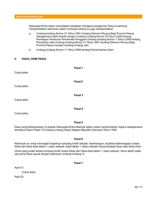 www.hukumonline.com
Kabupaten/Kota dalam menetapkan kebijakan mengenai pengaturan Desa di samping
memperhatikan ketentuan dalam Undang-Undang ini juga memperhatikan:
a. Undang-Undang Nomor 21 Tahun 2001 tentang Otonomi Khusus Bagi Provinsi Papua
sebagaimana telah diubah dengan Undang¬Undang Nomor 35 Tahun 2008 tentang
Penetapan Peraturan Pemerintah Pengganti Undang-Undang Nomor 1 Tahun 2008 tentang
Perubahan atas Undang-Undang Nomor 21 Tahun 2001 tentang Otonomi Khusus Bagi
Provinsi Papua menjadi Undang-Undang; dan
b. Undang-Undang Nomor 11 Tahun 2006 tentang Pemerintahan Aceh.
II. PASAL DEMI PASAL
Pasal 1
Cukup jelas.
Pasal 2
Cukup jelas.
Pasal 3
Cukup jelas.
Pasal 4
Cukup jelas.
Pasal 5
Desa yang berkedudukan di wilayah Kabupaten/Kota dibentuk dalam sistem pemerintahan negara sebagaimana
dimaksud dalam Pasal 18 Undang-Undang Dasar Negara Republik Indonesia Tahun 1945.
Pasal 6
Ketentuan ini untuk mencegah terjadinya tumpang tindih wilayah, kewenangan, duplikasi kelembagaan antara
Desa dan Desa Adat dalam 1 (satu) wilayah maka dalam 1 (satu) wilayah hanya terdapat Desa atau Desa Adat.
Untuk yang sudah terjadi tumpang tindih antara Desa dan Desa Adat dalam 1 (satu) wilayah, harus dipilih salah
satu jenis Desa sesuai dengan ketentuan Undang-Undang ini.
Pasal 7
Ayat (1)
Cukup jelas.
Ayat (2)
49 / 71
 