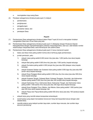 www.hukumonline.com
e. meningkatkan daya saing Desa.
(4) Penataan sebagaimana dimaksud pada ayat (1) meliputi:
a. pembentukan;
b. penghapusan;
c. penggabungan;
d. perubahan status; dan
e. penetapan Desa.
Pasal 8
(1) Pembentukan Desa sebagaimana dimaksud dalam Pasal 7 ayat (4) huruf a merupakan tindakan
mengadakan Desa baru di luar Desa yang ada.
(2) Pembentukan Desa sebagaimana dimaksud pada ayat (1) ditetapkan dengan Peraturan Daerah
Kabupaten/Kota dengan mempertimbangkan prakarsa masyarakat Desa, asal usul, adat istiadat, kondisi
sosial budaya masyarakat Desa, serta kemampuan dan potensi Desa.
(3) Pembentukan Desa sebagaimana dimaksud pada ayat (1) harus memenuhi syarat:
a. batas usia Desa induk paling sedikit 5 (lima) tahun terhitung sejak pembentukan;
b. jumlah penduduk, yaitu:
1) wilayah Jawa paling sedikit 6.000 (enam ribu) jiwa atau 1.200 (seribu dua ratus) kepala
keluarga;
2) wilayah Bali paling sedikit 5.000 (lima ribu) jiwa atau 1.000 (seribu) kepala keluarga;
3) wilayah Sumatera paling sedikit 4.000 (empat ribu) jiwa atau 800 (delapan ratus) kepala
keluarga;
4) wilayah Sulawesi Selatan dan Sulawesi Utara paling sedikit 3.000 (tiga ribu) jiwa atau 600
(enam ratus) kepala keluarga;
5) wilayah Nusa Tenggara Barat paling sedikit 2.500 (dua ribu lima ratus) jiwa atau 500 (lima
ratus) kepala keluarga;
6) wilayah Sulawesi Tengah, Sulawesi Barat, Sulawesi Tenggara, Gorontalo, dan Kalimantan
Selatan paling sedikit 2.000 (dua ribu) jiwa atau 400 (empat ratus) kepala keluarga;
7) wilayah Kalimantan Timur, Kalimantan Barat, Kalimantan Tengah, dan Kalimantan Utara
paling sedikit 1.500 (seribu lima ratus) jiwa atau 300 (tiga ratus) kepala keluarga;
8) wilayah Nusa Tenggara Timur, Maluku, dan Maluku Utara paling sedikit 1.000 (seribu) jiwa
atau 200 (dua ratus) kepala keluarga; dan
9) wilayah Papua dan Papua Barat paling sedikit 500 (lima ratus) jiwa atau 100 (seratus) kepala
keluarga.
c. wilayah kerja yang memiliki akses transportasi antarwilayah;
d. sosial budaya yang dapat menciptakan kerukunan hidup bermasyarakat sesuai dengan adat
istiadat Desa;
e. memiliki potensi yang meliputi sumber daya alam, sumber daya manusia, dan sumber daya
ekonomi pendukung;
5 / 71
 