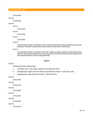 www.hukumonline.com
Cukup jelas.
Ayat (3)
Cukup jelas.
Ayat (4)
Huruf a
Cukup jelas.
Huruf b
Cukup jelas.
Huruf c
Cukup jelas.
Huruf d
Yang dimaksud dengan “perubahan status” adalah perubahan dari Desa menjadi kelurahan dan
perubahan kelurahan menjadi Desa serta perubahan Desa Adat menjadi Desa.
Huruf e
Yang dimaksud dengan “penetapan Desa Adat” adalah penetapan kesatuan masyarakat hukum
adat dan Desa Adat yang telah ada untuk yang pertama kali oleh Kabupaten/Kota menjadi Desa
Adat dengan Peraturan Daerah Kabupaten/Kota.
Pasal 8
Ayat (1)
Pembentukan Desa dapat berupa:
a. pemekaran dari 1 (satu) Desa menjadi 2 (dua) Desa atau lebih;
b. penggabungan bagian Desa dari Desa yang bersanding menjadi 1 (satu) Desa; atau
c. penggabungan beberapa Desa menjadi 1 (satu) Desa baru.
Ayat (2)
Cukup jelas.
Ayat (3)
Cukup jelas.
Ayat (4)
Cukup jelas.
Ayat (5)
Cukup jelas.
Ayat (6)
Cukup jelas.
Ayat (7)
Cukup jelas.
50 / 71
 