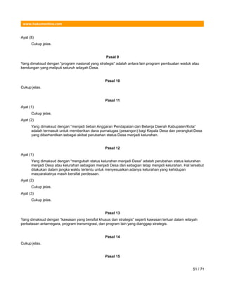 www.hukumonline.com
Ayat (8)
Cukup jelas.
Pasal 9
Yang dimaksud dengan “program nasional yang strategis“ adalah antara lain program pembuatan waduk atau
bendungan yang meliputi seluruh wilayah Desa.
Pasal 10
Cukup jelas.
Pasal 11
Ayat (1)
Cukup jelas.
Ayat (2)
Yang dimaksud dengan “menjadi beban Anggaran Pendapatan dan Belanja Daerah Kabupaten/Kota”
adalah termasuk untuk memberikan dana purnatugas (pesangon) bagi Kepala Desa dan perangkat Desa
yang diberhentikan sebagai akibat perubahan status Desa menjadi kelurahan.
Pasal 12
Ayat (1)
Yang dimaksud dengan “mengubah status kelurahan menjadi Desa” adalah perubahan status kelurahan
menjadi Desa atau kelurahan sebagian menjadi Desa dan sebagian tetap menjadi kelurahan. Hal tersebut
dilakukan dalam jangka waktu tertentu untuk menyesuaikan adanya kelurahan yang kehidupan
masyarakatnya masih bersifat perdesaan.
Ayat (2)
Cukup jelas.
Ayat (3)
Cukup jelas.
Pasal 13
Yang dimaksud dengan “kawasan yang bersifat khusus dan strategis” seperti kawasan terluar dalam wilayah
perbatasan antarnegara, program transmigrasi, dan program lain yang dianggap strategis.
Pasal 14
Cukup jelas.
Pasal 15
51 / 71
 